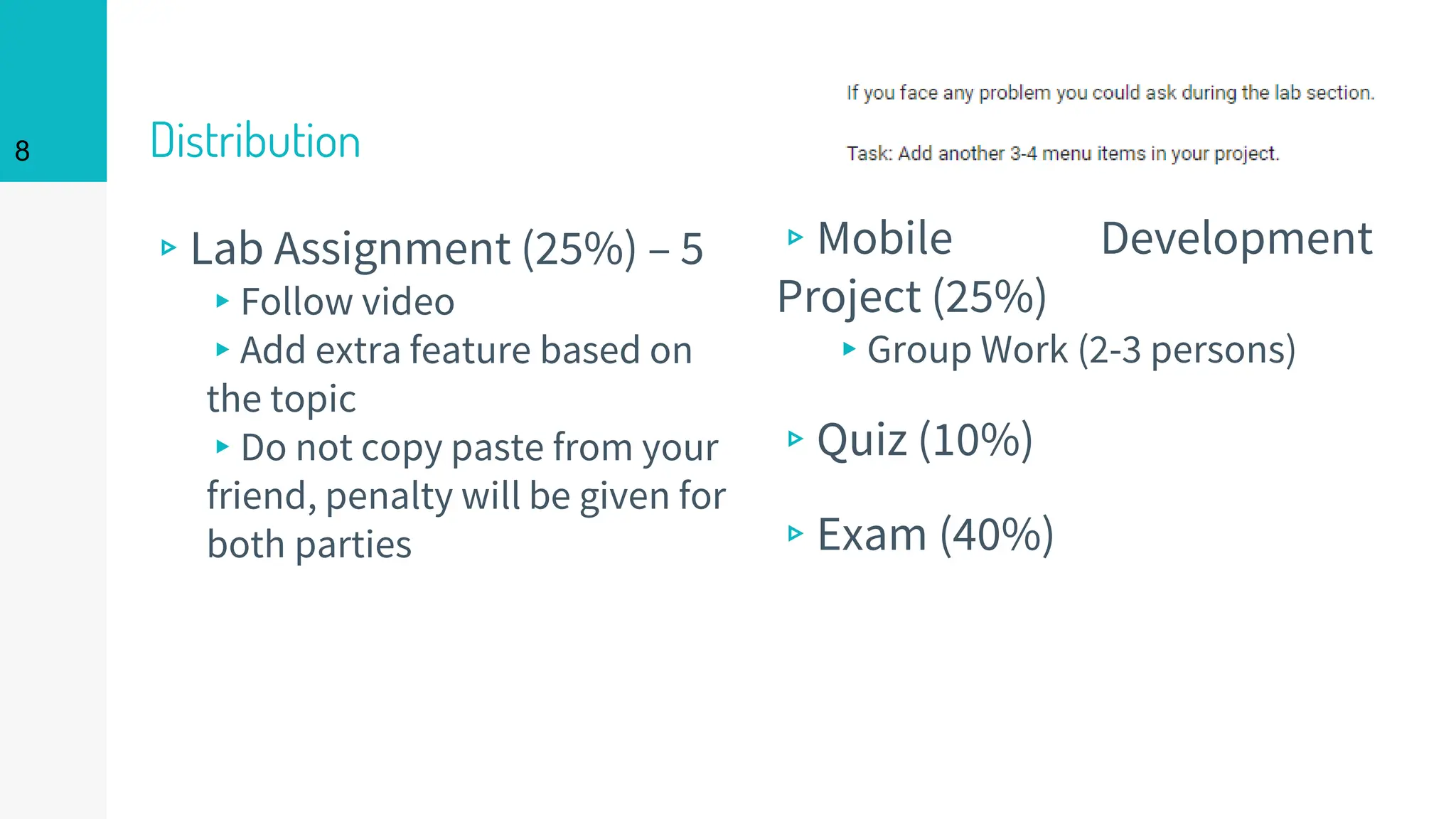 Distribution
▹Lab Assignment (25%) – 5
▸Follow video
▸Add extra feature based on
the topic
▸Do not copy paste from your
friend, penalty will be given for
both parties
8
▹Mobile Development
Project (25%)
▸Group Work (2-3 persons)
▹Quiz (10%)
▹Exam (40%)
 