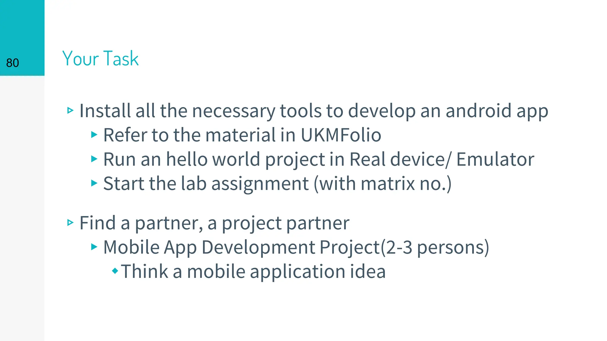 Your Task
▹Install all the necessary tools to develop an android app
▸Refer to the material in UKMFolio
▸Run an hello world project in Real device/ Emulator
▸Start the lab assignment (with matrix no.)
▹Find a partner, a project partner
▸Mobile App Development Project(2-3 persons)
⬩Think a mobile application idea
80
 