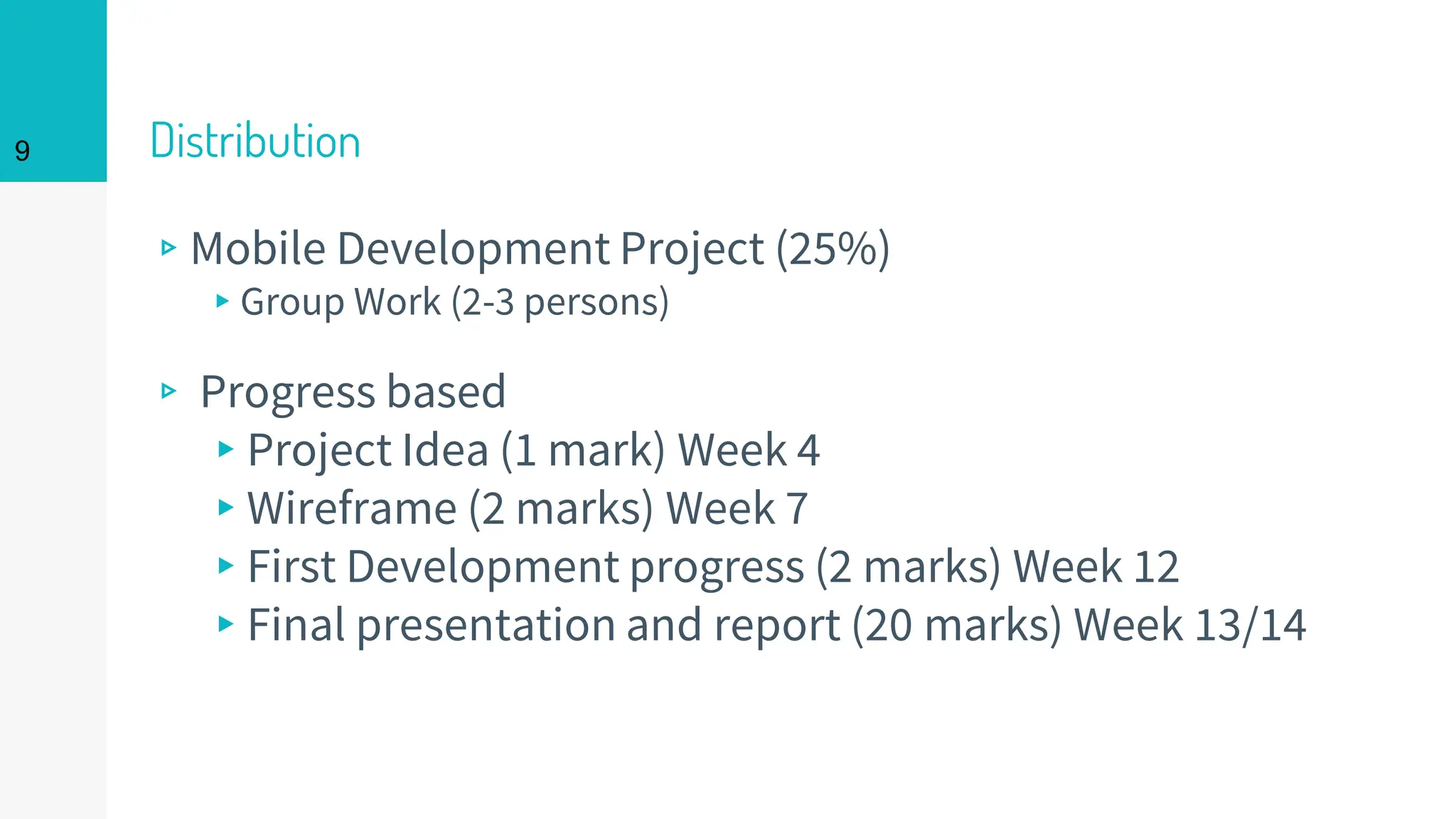 Distribution
▹Mobile Development Project (25%)
▸Group Work (2-3 persons)
▹ Progress based
▸Project Idea (1 mark) Week 4
▸Wireframe (2 marks) Week 7
▸First Development progress (2 marks) Week 12
▸Final presentation and report (20 marks) Week 13/14
9
 