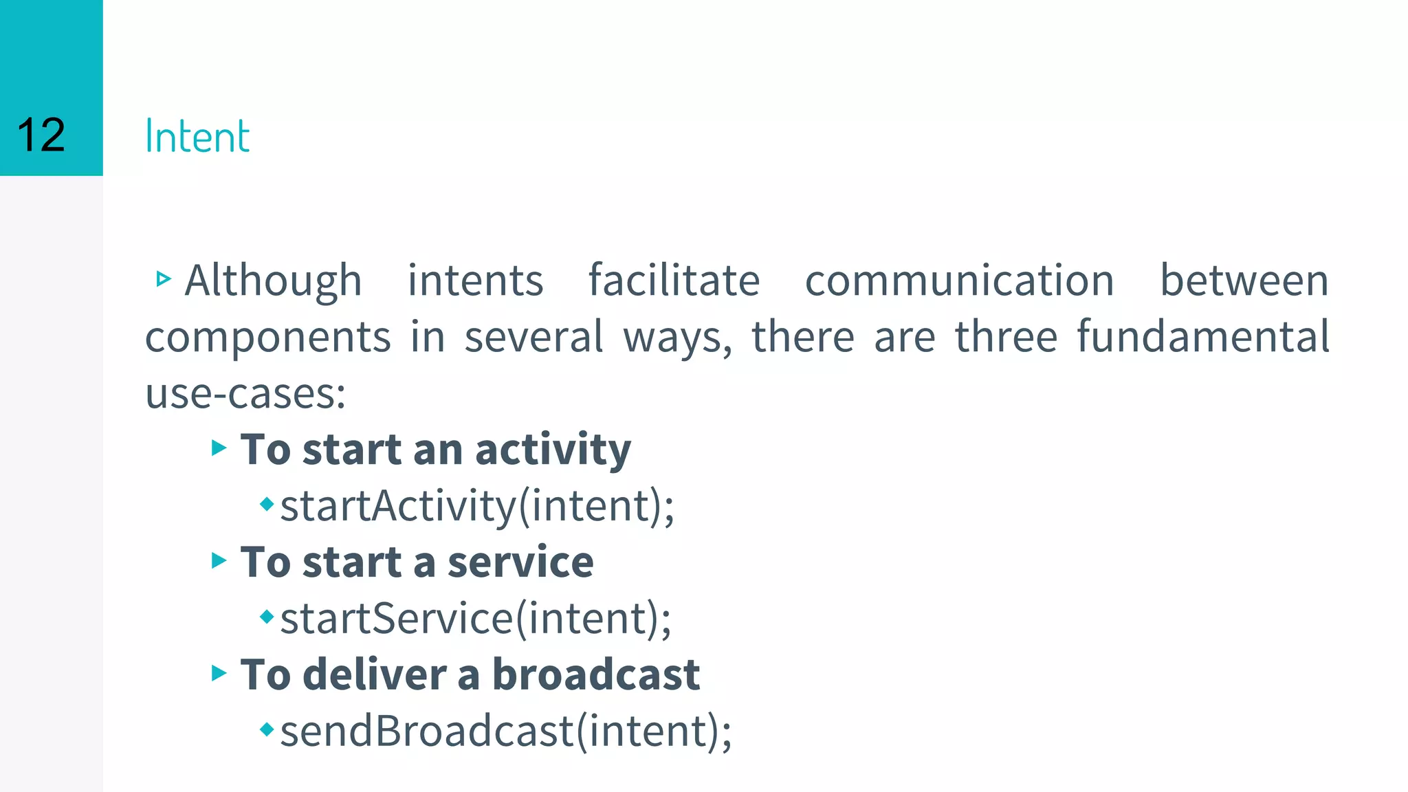 Intent
▹Although intents facilitate communication between
components in several ways, there are three fundamental
use-cases:
▸To start an activity
⬩startActivity(intent);
▸To start a service
⬩startService(intent);
▸To deliver a broadcast
⬩sendBroadcast(intent);
12
 