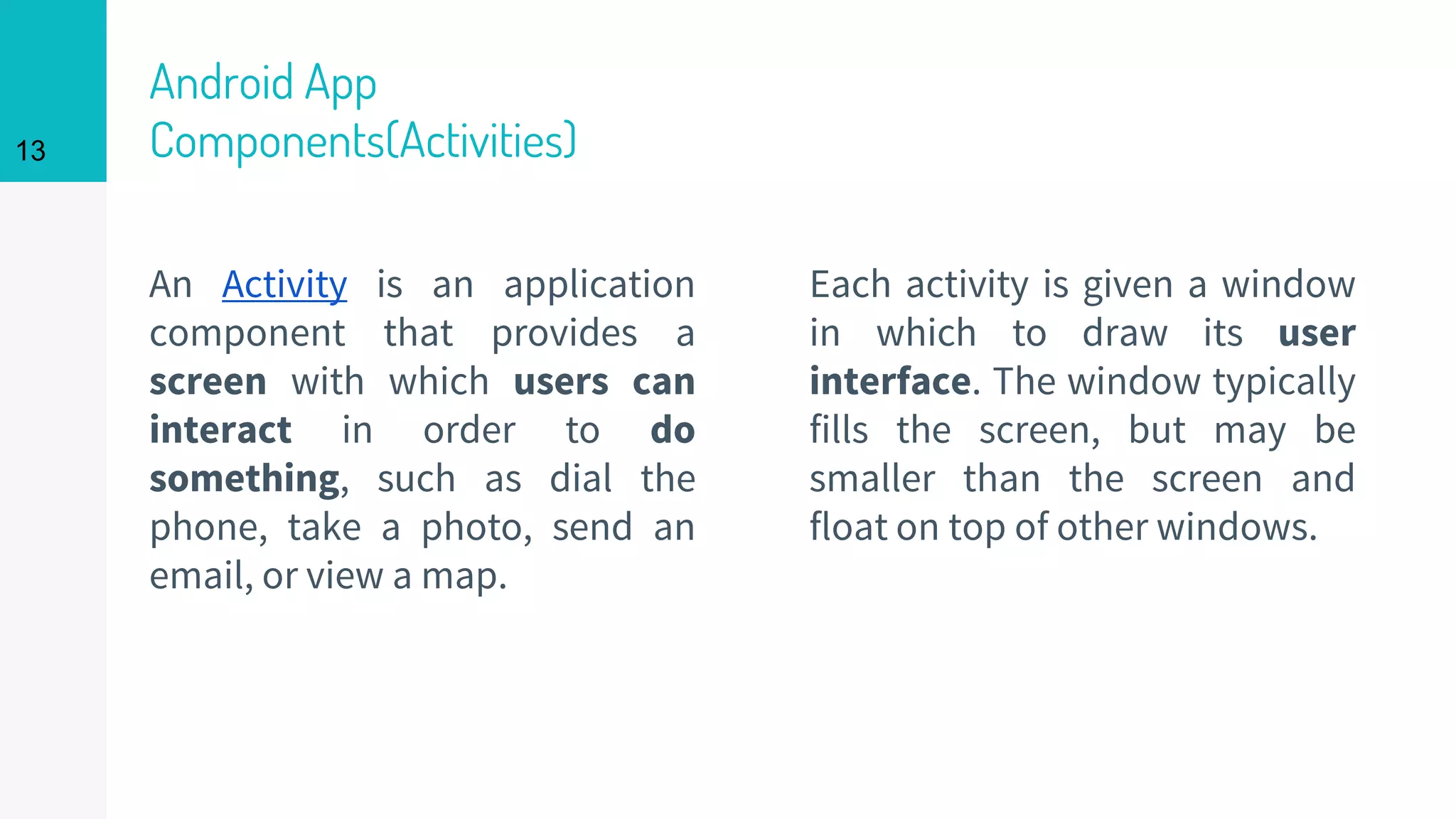 Android App
Components(Activities)
An Activity is an application
component that provides a
screen with which users can
interact in order to do
something, such as dial the
phone, take a photo, send an
email, or view a map.
Each activity is given a window
in which to draw its user
interface. The window typically
fills the screen, but may be
smaller than the screen and
float on top of other windows.
13
 