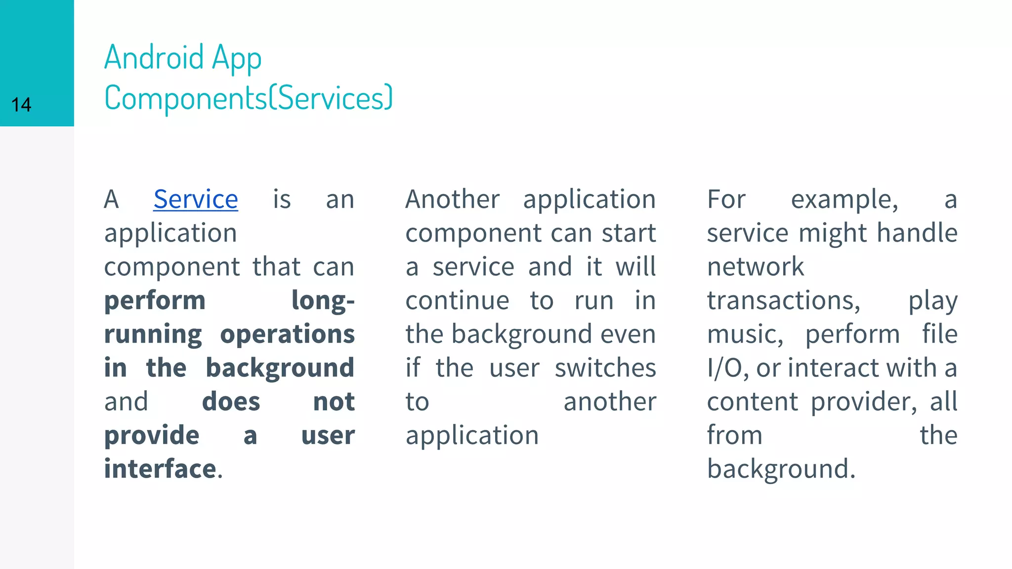 Android App
Components(Services)
A Service is an
application
component that can
perform long-
running operations
in the background
and does not
provide a user
interface.
Another application
component can start
a service and it will
continue to run in
the background even
if the user switches
to another
application
For example, a
service might handle
network
transactions, play
music, perform file
I/O, or interact with a
content provider, all
from the
background.
14
 
