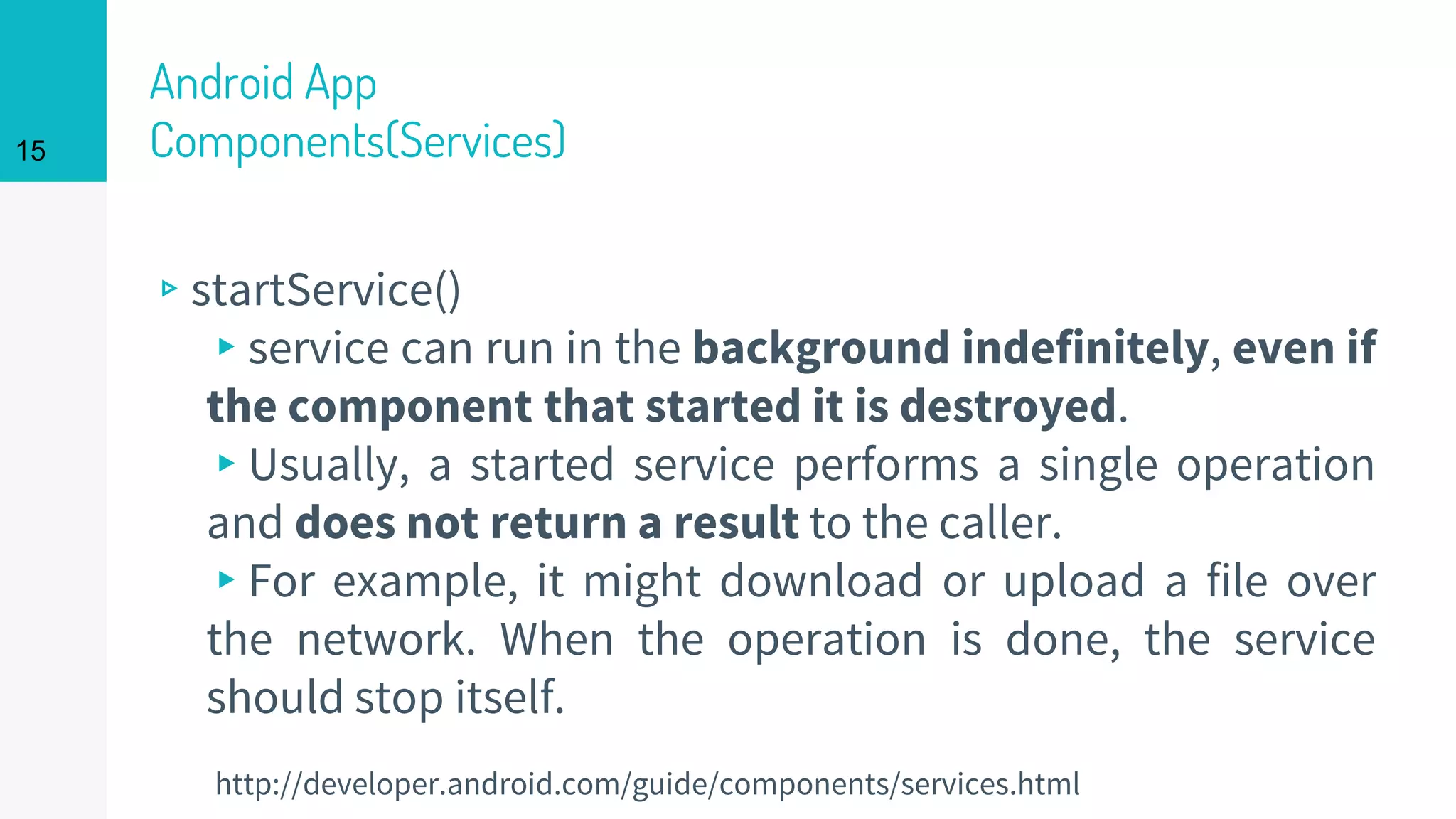 Android App
Components(Services)
▹startService()
▸service can run in the background indefinitely, even if
the component that started it is destroyed.
▸Usually, a started service performs a single operation
and does not return a result to the caller.
▸For example, it might download or upload a file over
the network. When the operation is done, the service
should stop itself.
15
http://developer.android.com/guide/components/services.html
 