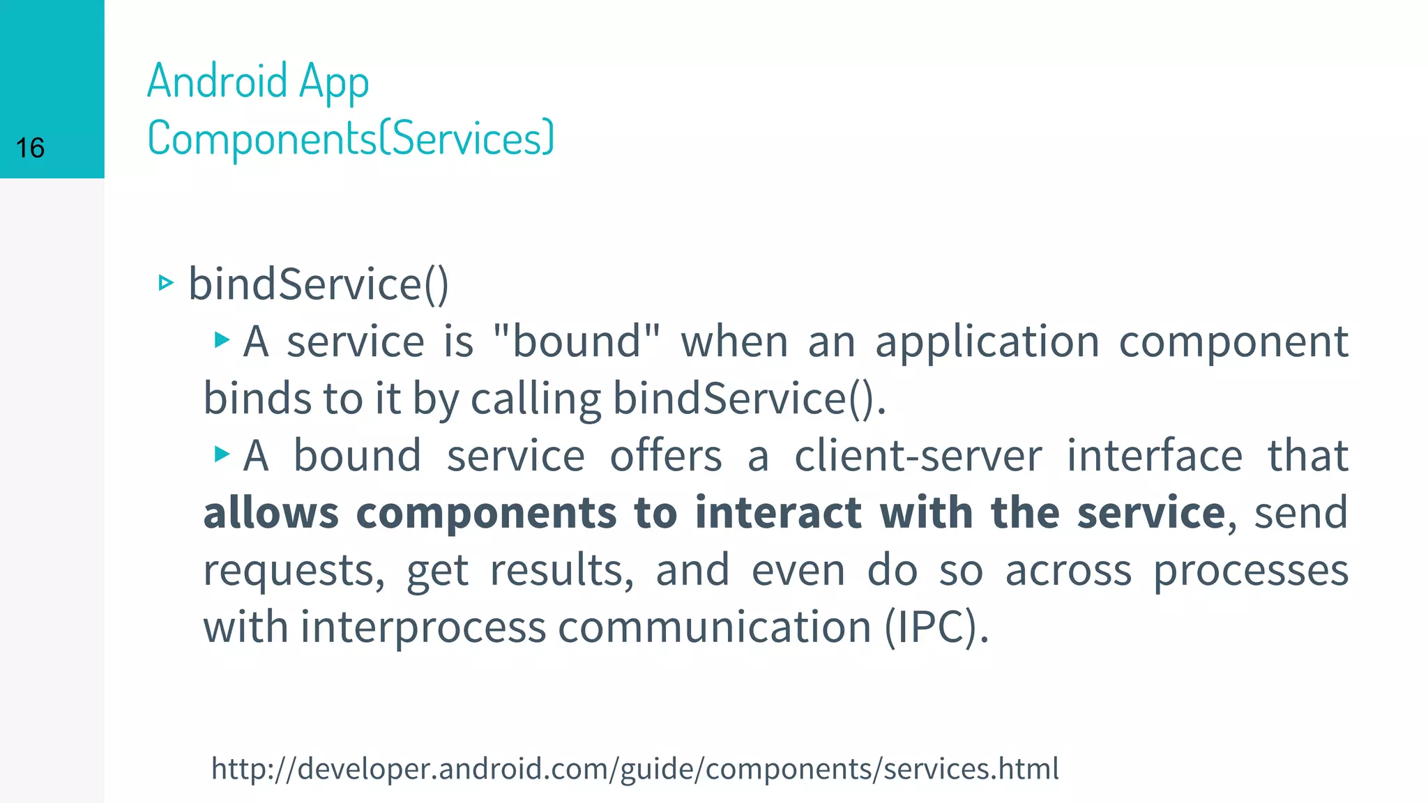 Android App
Components(Services)
▹bindService()
▸A service is "bound" when an application component
binds to it by calling bindService().
▸A bound service offers a client-server interface that
allows components to interact with the service, send
requests, get results, and even do so across processes
with interprocess communication (IPC).
16
http://developer.android.com/guide/components/services.html
 