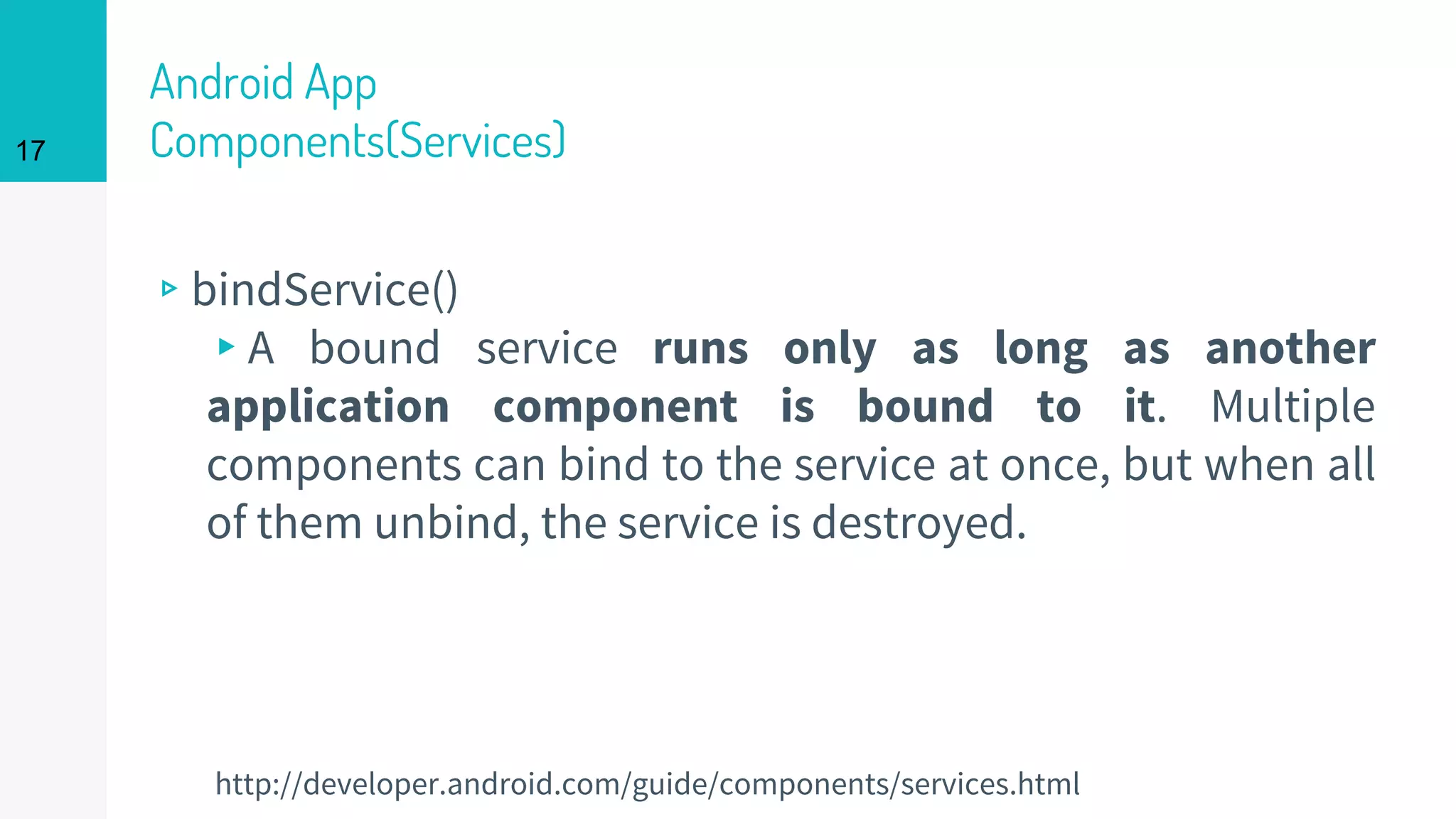 Android App
Components(Services)
▹bindService()
▸A bound service runs only as long as another
application component is bound to it. Multiple
components can bind to the service at once, but when all
of them unbind, the service is destroyed.
17
http://developer.android.com/guide/components/services.html
 