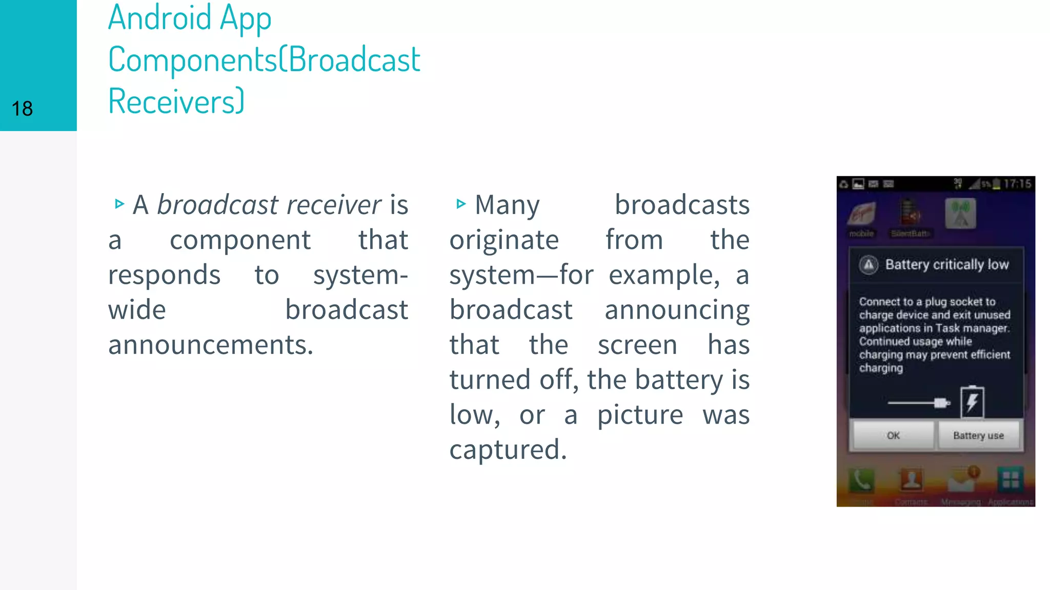 Android App
Components(Broadcast
Receivers)
▹A broadcast receiver is
a component that
responds to system-
wide broadcast
announcements.
▹Many broadcasts
originate from the
system—for example, a
broadcast announcing
that the screen has
turned off, the battery is
low, or a picture was
captured.
18
 