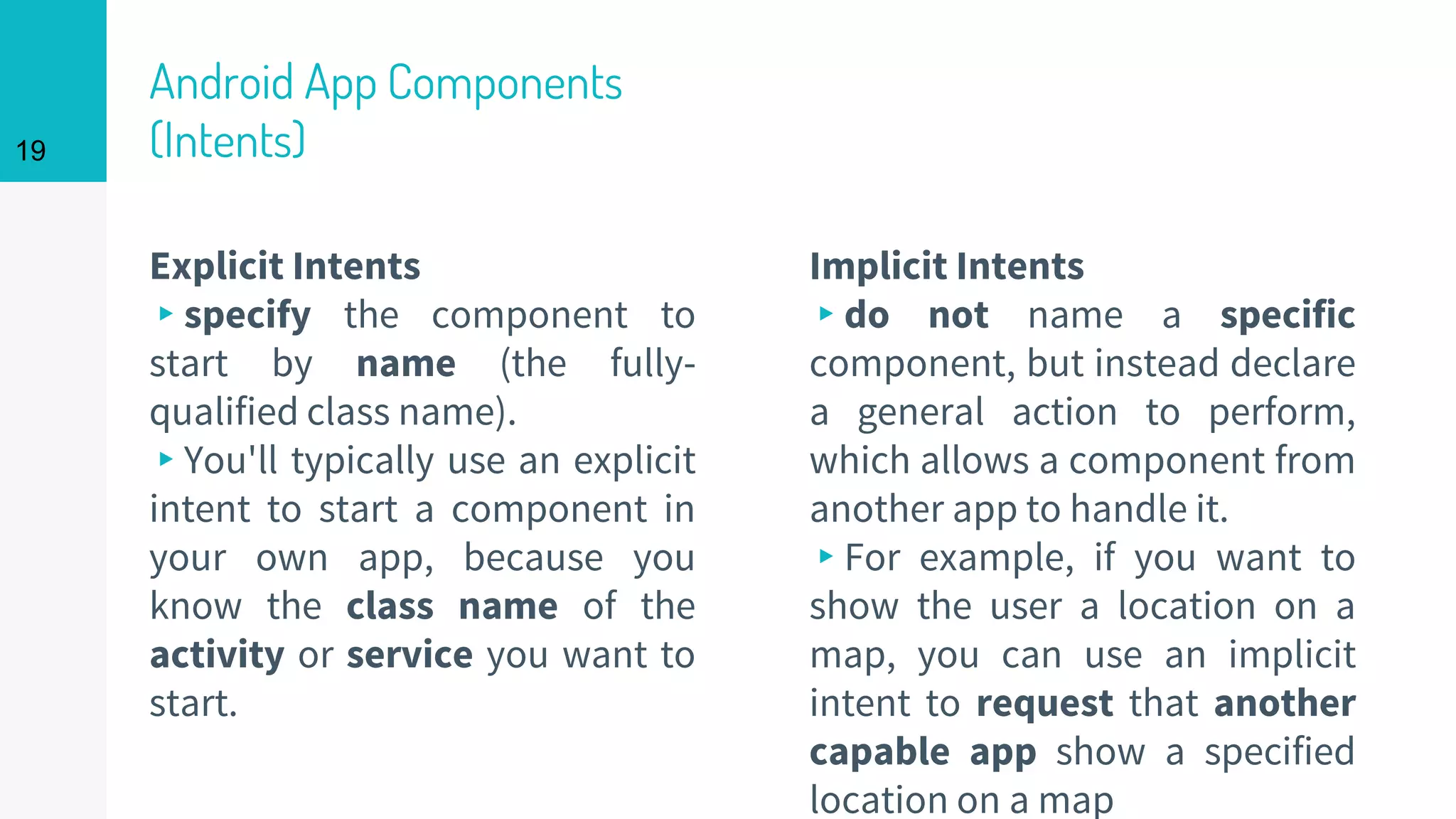 Android App Components
(Intents)
Explicit Intents
▸specify the component to
start by name (the fully-
qualified class name).
▸You'll typically use an explicit
intent to start a component in
your own app, because you
know the class name of the
activity or service you want to
start.
Implicit Intents
▸do not name a specific
component, but instead declare
a general action to perform,
which allows a component from
another app to handle it.
▸For example, if you want to
show the user a location on a
map, you can use an implicit
intent to request that another
capable app show a specified
location on a map
19
 