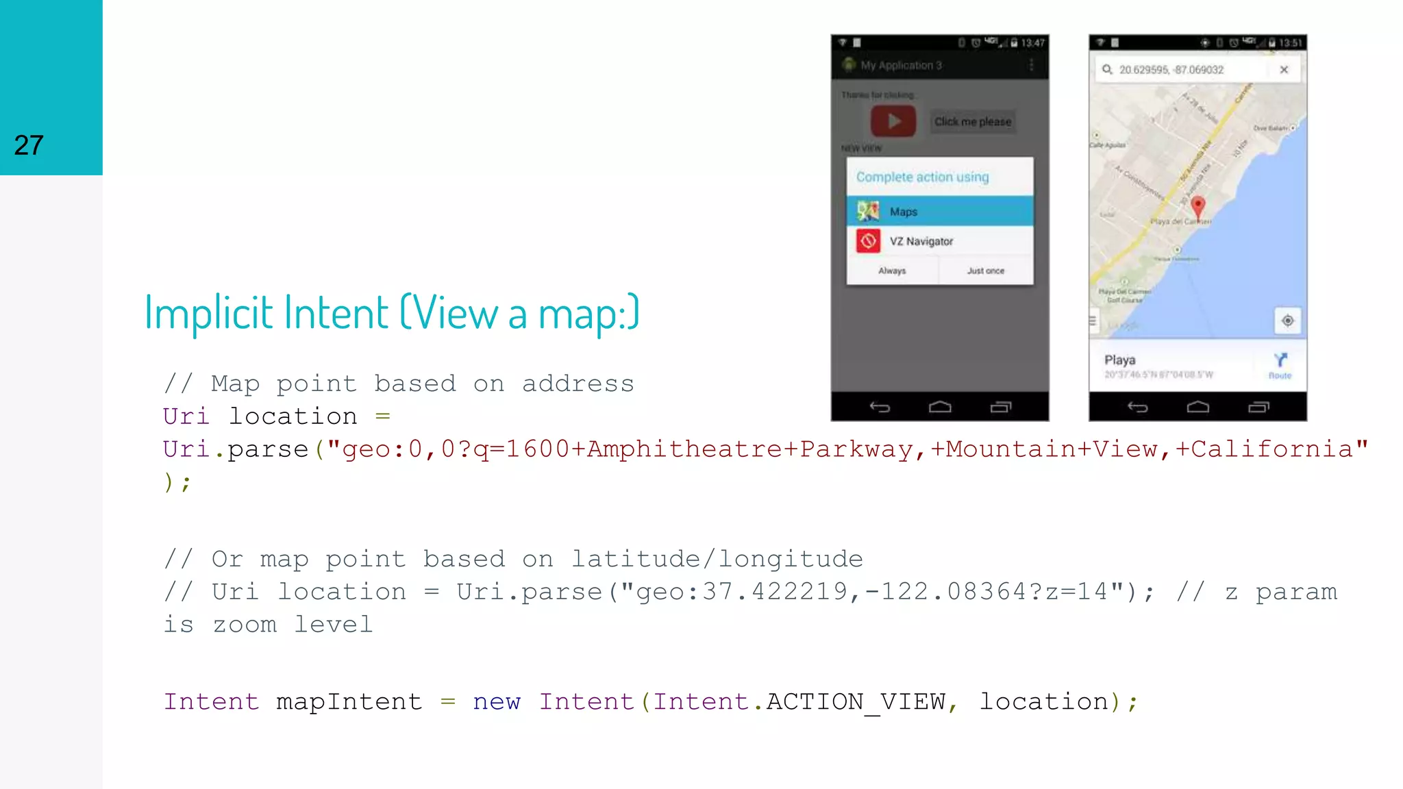 2727
// Map point based on address
Uri location =
Uri.parse("geo:0,0?q=1600+Amphitheatre+Parkway,+Mountain+View,+California"
);
// Or map point based on latitude/longitude
// Uri location = Uri.parse("geo:37.422219,-122.08364?z=14"); // z param
is zoom level
Intent mapIntent = new Intent(Intent.ACTION_VIEW, location);
Implicit Intent (View a map:)
 