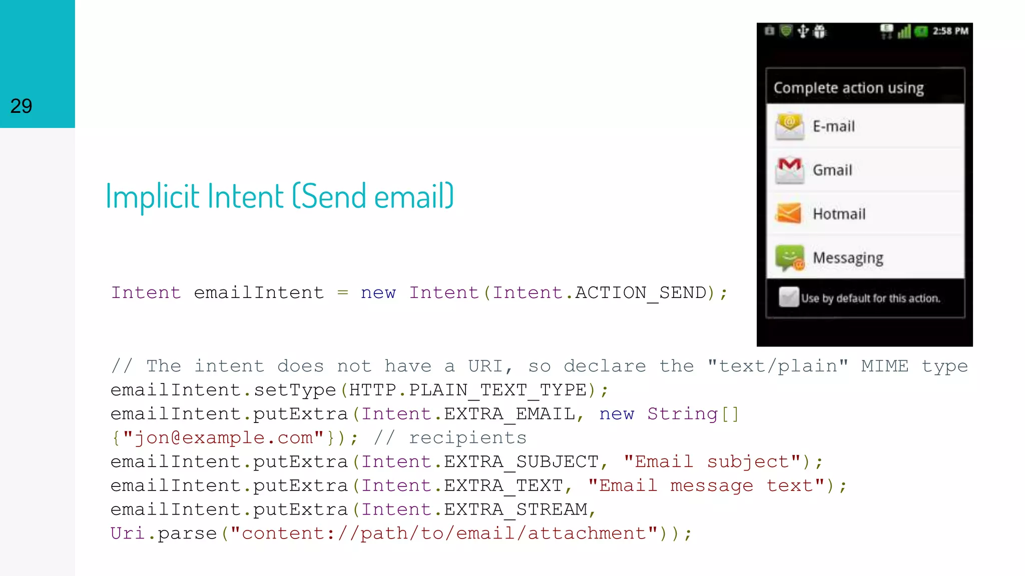 Implicit Intent (Send email)
Intent emailIntent = new Intent(Intent.ACTION_SEND);
// The intent does not have a URI, so declare the "text/plain" MIME type
emailIntent.setType(HTTP.PLAIN_TEXT_TYPE);
emailIntent.putExtra(Intent.EXTRA_EMAIL, new String[]
{"jon@example.com"}); // recipients
emailIntent.putExtra(Intent.EXTRA_SUBJECT, "Email subject");
emailIntent.putExtra(Intent.EXTRA_TEXT, "Email message text");
emailIntent.putExtra(Intent.EXTRA_STREAM,
Uri.parse("content://path/to/email/attachment"));
29
 