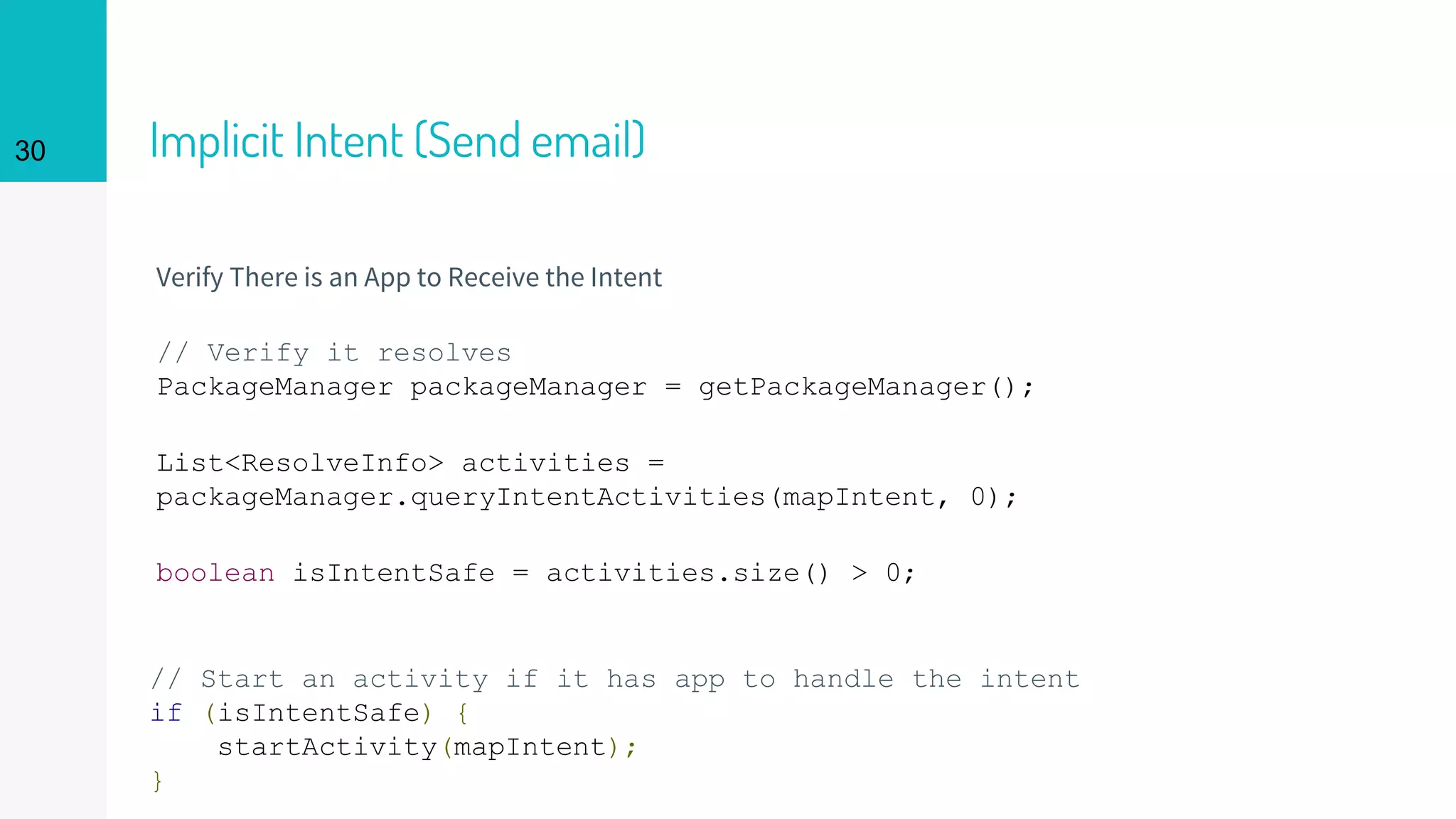 Implicit Intent (Send email)
Verify There is an App to Receive the Intent
// Verify it resolves
PackageManager packageManager = getPackageManager();
List<ResolveInfo> activities =
packageManager.queryIntentActivities(mapIntent, 0);
boolean isIntentSafe = activities.size() > 0;
// Start an activity if it has app to handle the intent
if (isIntentSafe) {
startActivity(mapIntent);
}
30
 