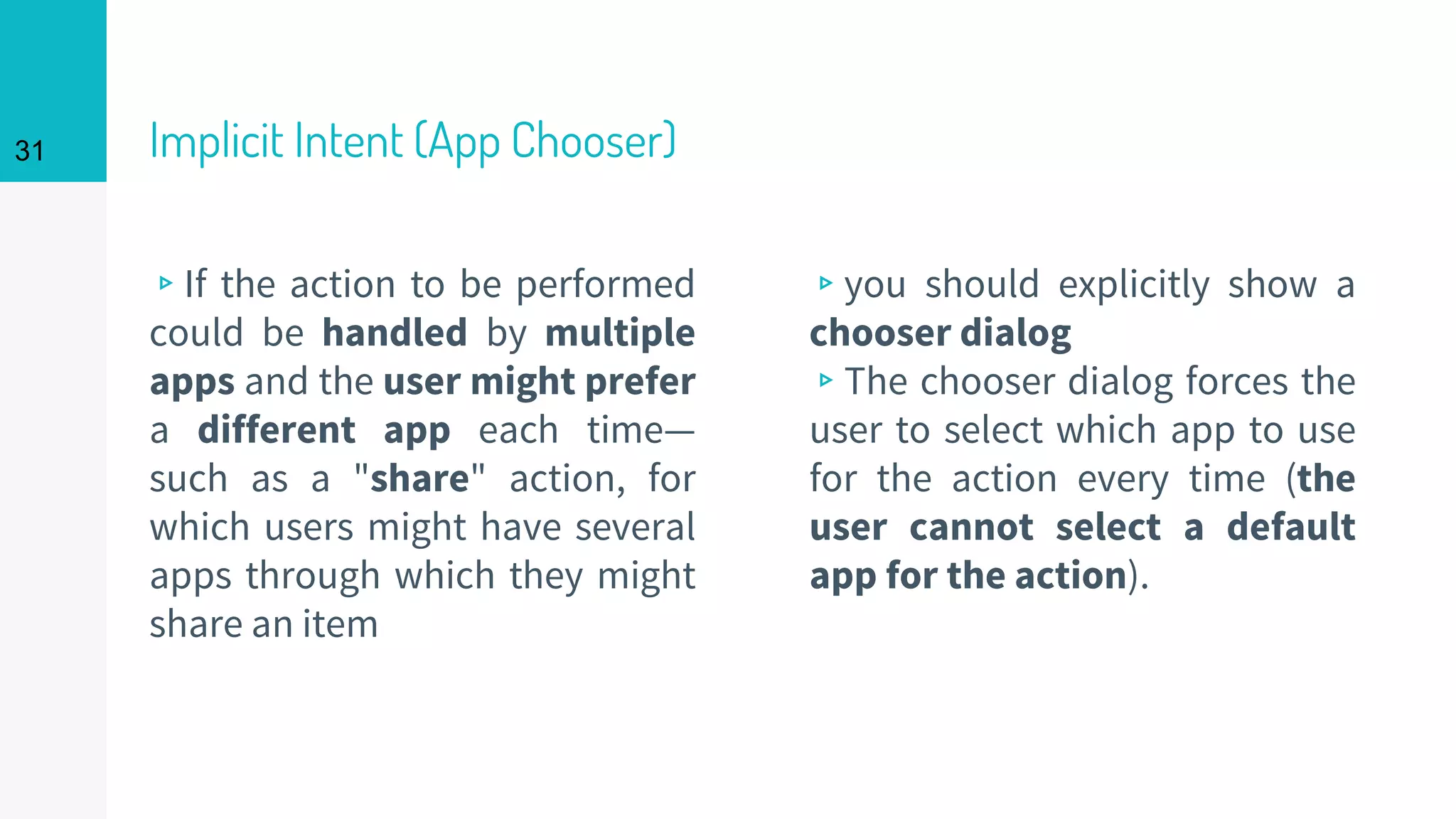 Implicit Intent (App Chooser)
▹If the action to be performed
could be handled by multiple
apps and the user might prefer
a different app each time—
such as a "share" action, for
which users might have several
apps through which they might
share an item
▹you should explicitly show a
chooser dialog
▹The chooser dialog forces the
user to select which app to use
for the action every time (the
user cannot select a default
app for the action).
31
 