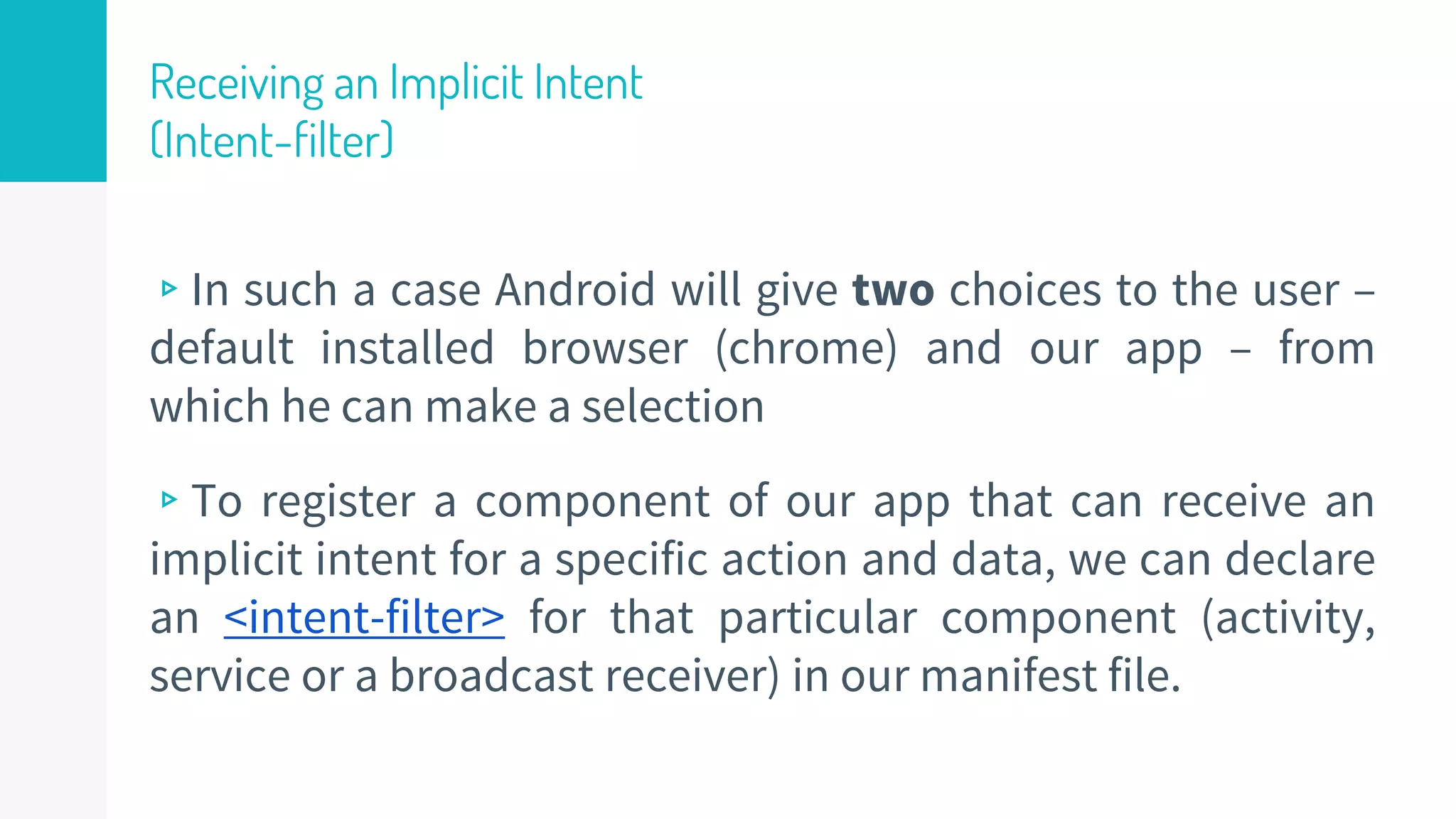 Receiving an Implicit Intent
(Intent-filter)
▹In such a case Android will give two choices to the user –
default installed browser (chrome) and our app – from
which he can make a selection
▹To register a component of our app that can receive an
implicit intent for a specific action and data, we can declare
an <intent-filter> for that particular component (activity,
service or a broadcast receiver) in our manifest file.
35
 