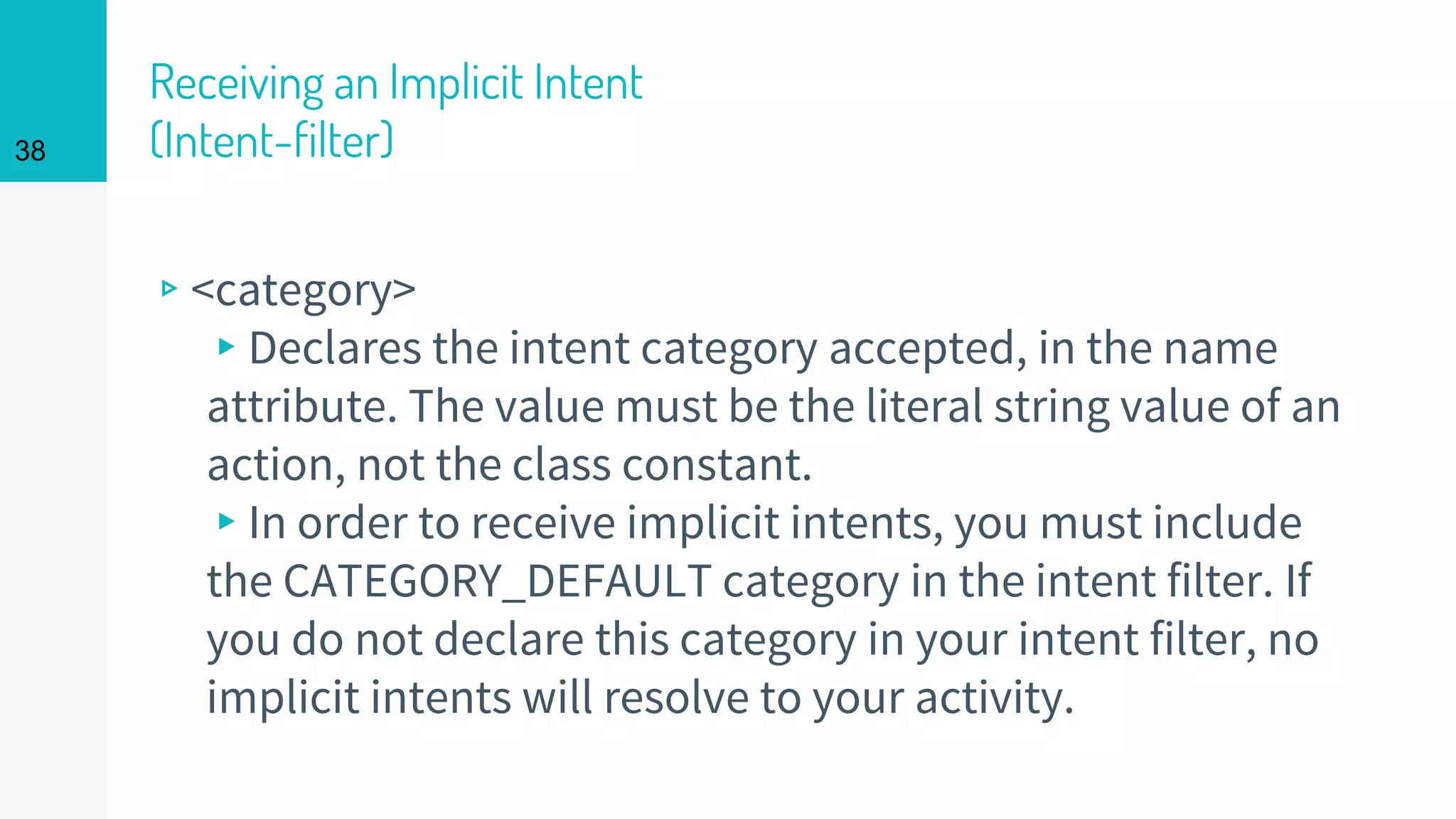 Receiving an Implicit Intent
(Intent-filter)
▹<category>
▸Declares the intent category accepted, in the name
attribute. The value must be the literal string value of an
action, not the class constant.
▸In order to receive implicit intents, you must include
the CATEGORY_DEFAULT category in the intent filter. If
you do not declare this category in your intent filter, no
implicit intents will resolve to your activity.
38
 