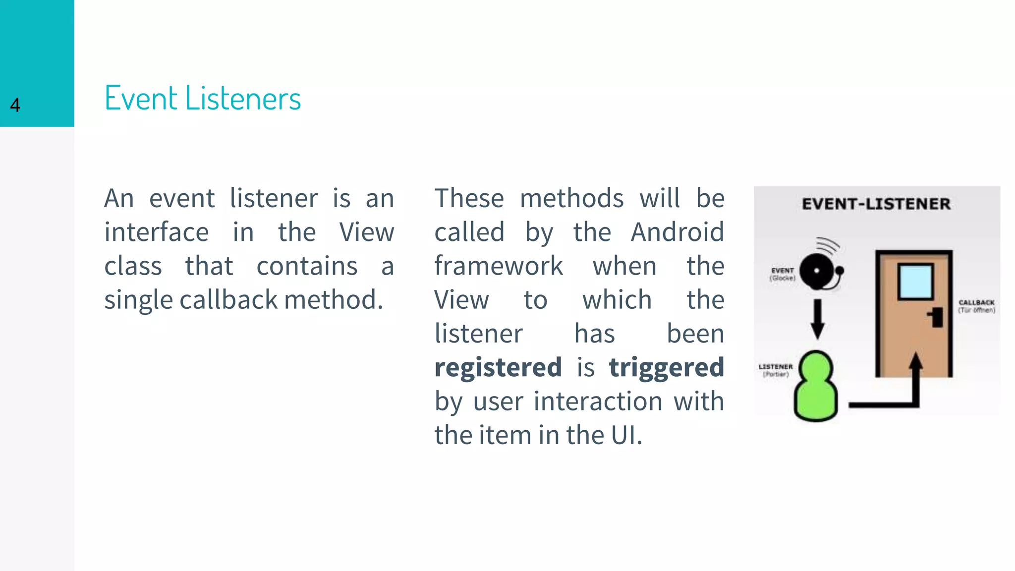 Event Listeners
An event listener is an
interface in the View
class that contains a
single callback method.
These methods will be
called by the Android
framework when the
View to which the
listener has been
registered is triggered
by user interaction with
the item in the UI.
4
 
