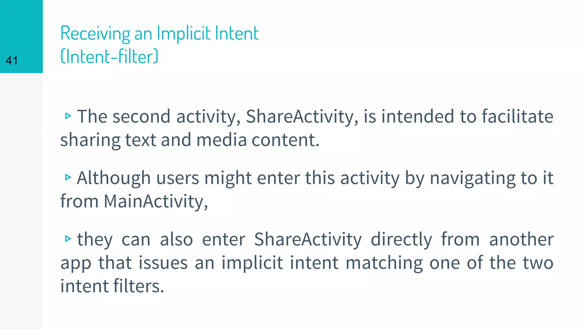 Receiving an Implicit Intent
(Intent-filter)
▹The second activity, ShareActivity, is intended to facilitate
sharing text and media content.
▹Although users might enter this activity by navigating to it
from MainActivity,
▹they can also enter ShareActivity directly from another
app that issues an implicit intent matching one of the two
intent filters.
41
 