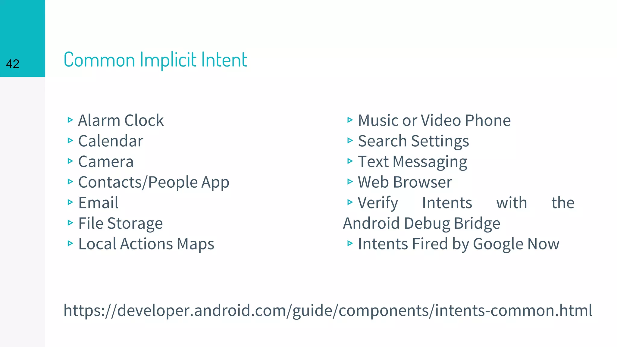 Common Implicit Intent
▹Alarm Clock
▹Calendar
▹Camera
▹Contacts/People App
▹Email
▹File Storage
▹Local Actions Maps
▹Music or Video Phone
▹Search Settings
▹Text Messaging
▹Web Browser
▹Verify Intents with the
Android Debug Bridge
▹Intents Fired by Google Now
42
https://developer.android.com/guide/components/intents-common.html
 