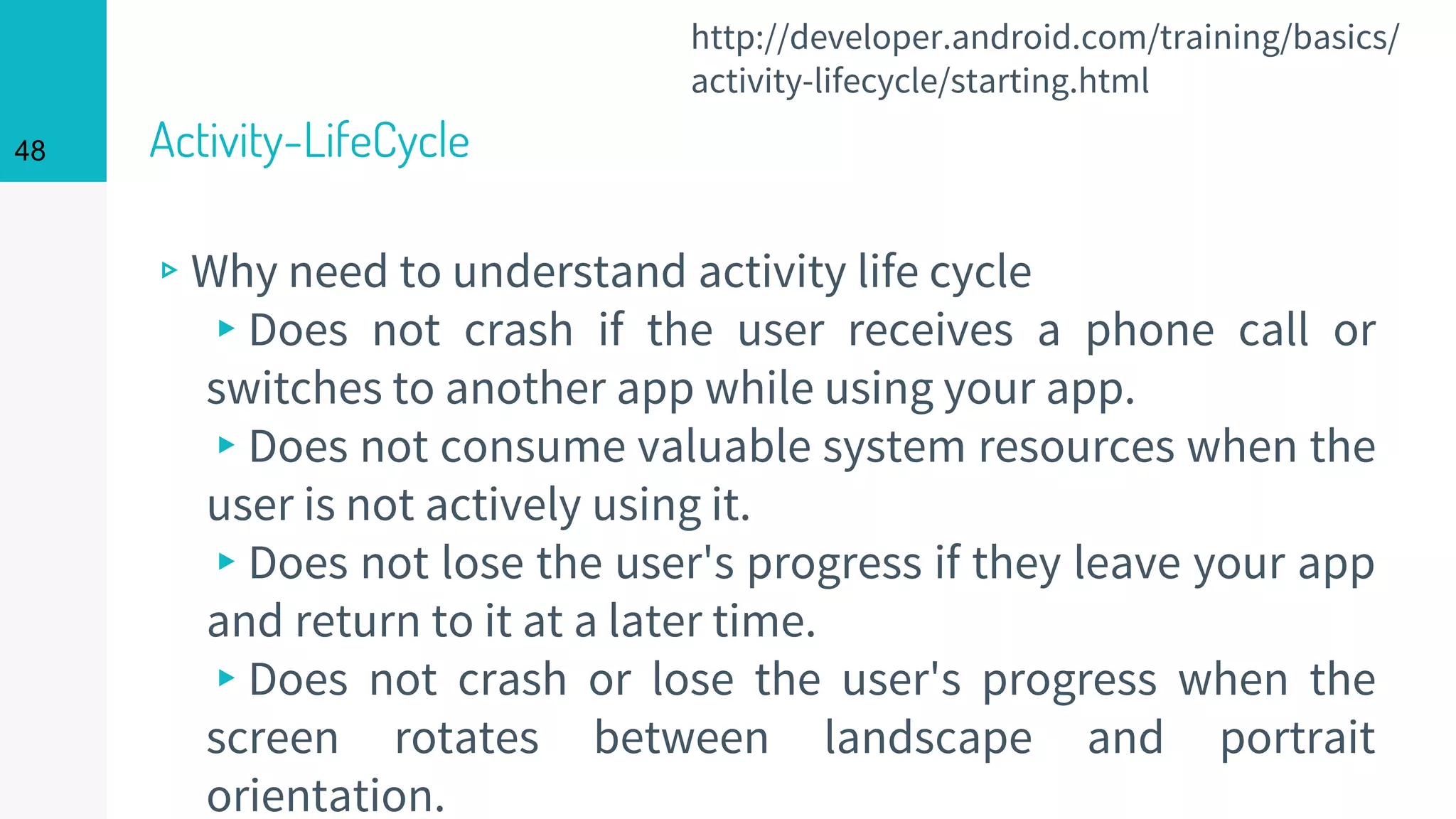 Activity-LifeCycle
▹Why need to understand activity life cycle
▸Does not crash if the user receives a phone call or
switches to another app while using your app.
▸Does not consume valuable system resources when the
user is not actively using it.
▸Does not lose the user's progress if they leave your app
and return to it at a later time.
▸Does not crash or lose the user's progress when the
screen rotates between landscape and portrait
orientation.
48
http://developer.android.com/training/basics/
activity-lifecycle/starting.html
 