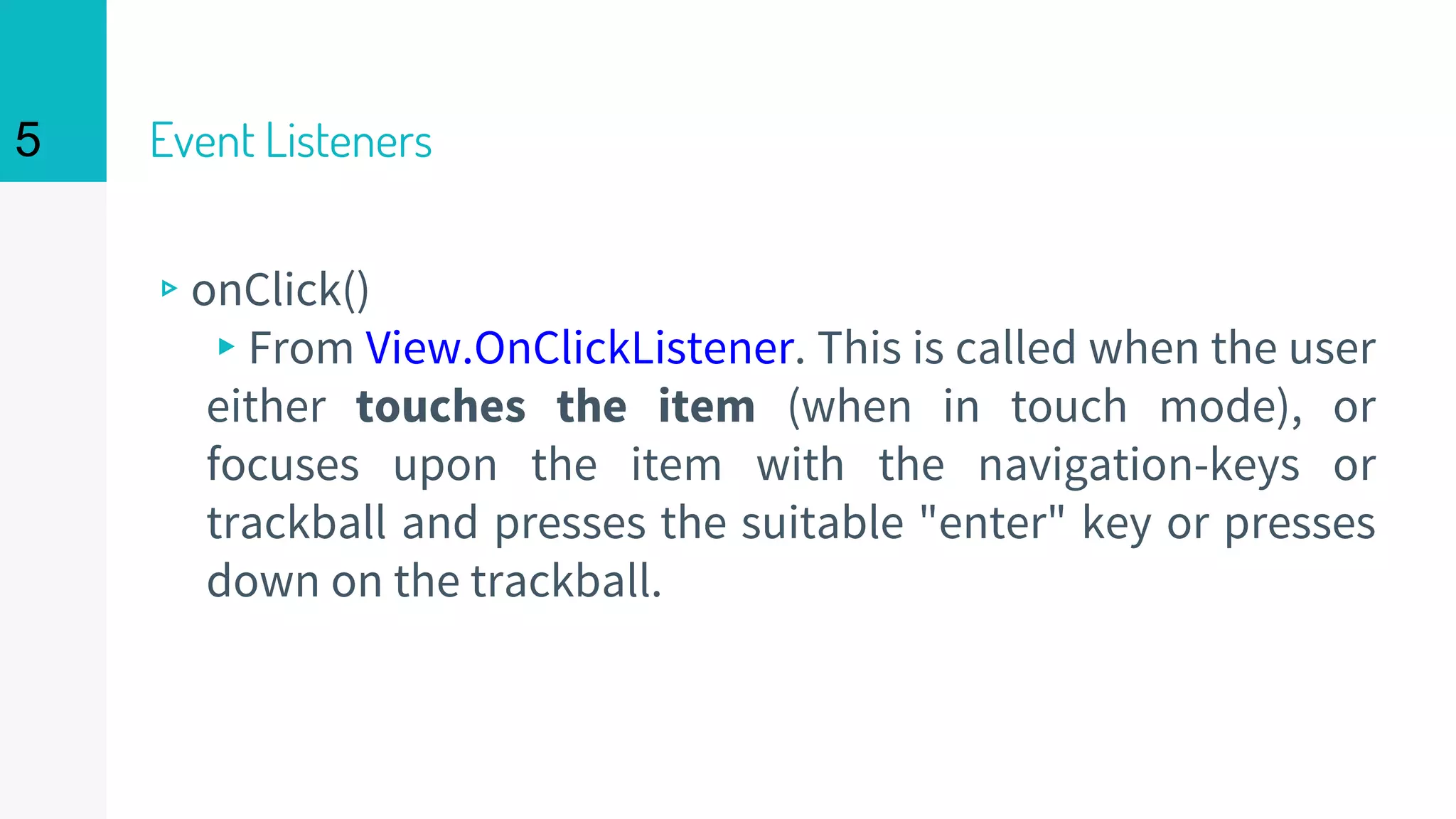 Event Listeners
▹onClick()
▸From View.OnClickListener. This is called when the user
either touches the item (when in touch mode), or
focuses upon the item with the navigation-keys or
trackball and presses the suitable "enter" key or presses
down on the trackball.
5
 