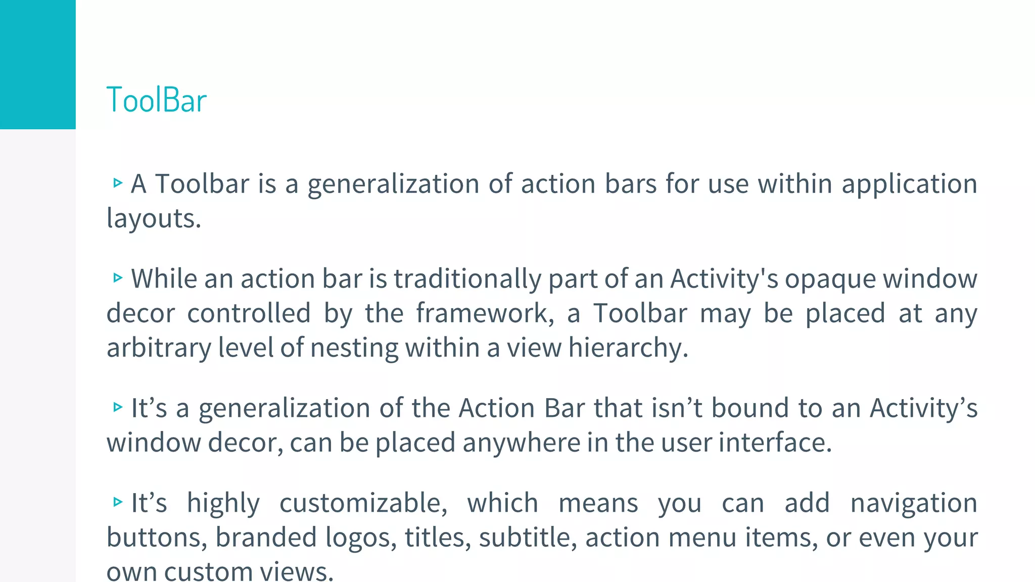 ToolBar
▹A Toolbar is a generalization of action bars for use within application
layouts.
▹While an action bar is traditionally part of an Activity's opaque window
decor controlled by the framework, a Toolbar may be placed at any
arbitrary level of nesting within a view hierarchy.
▹It’s a generalization of the Action Bar that isn’t bound to an Activity’s
window decor, can be placed anywhere in the user interface.
▹It’s highly customizable, which means you can add navigation
buttons, branded logos, titles, subtitle, action menu items, or even your
own custom views.
50
 