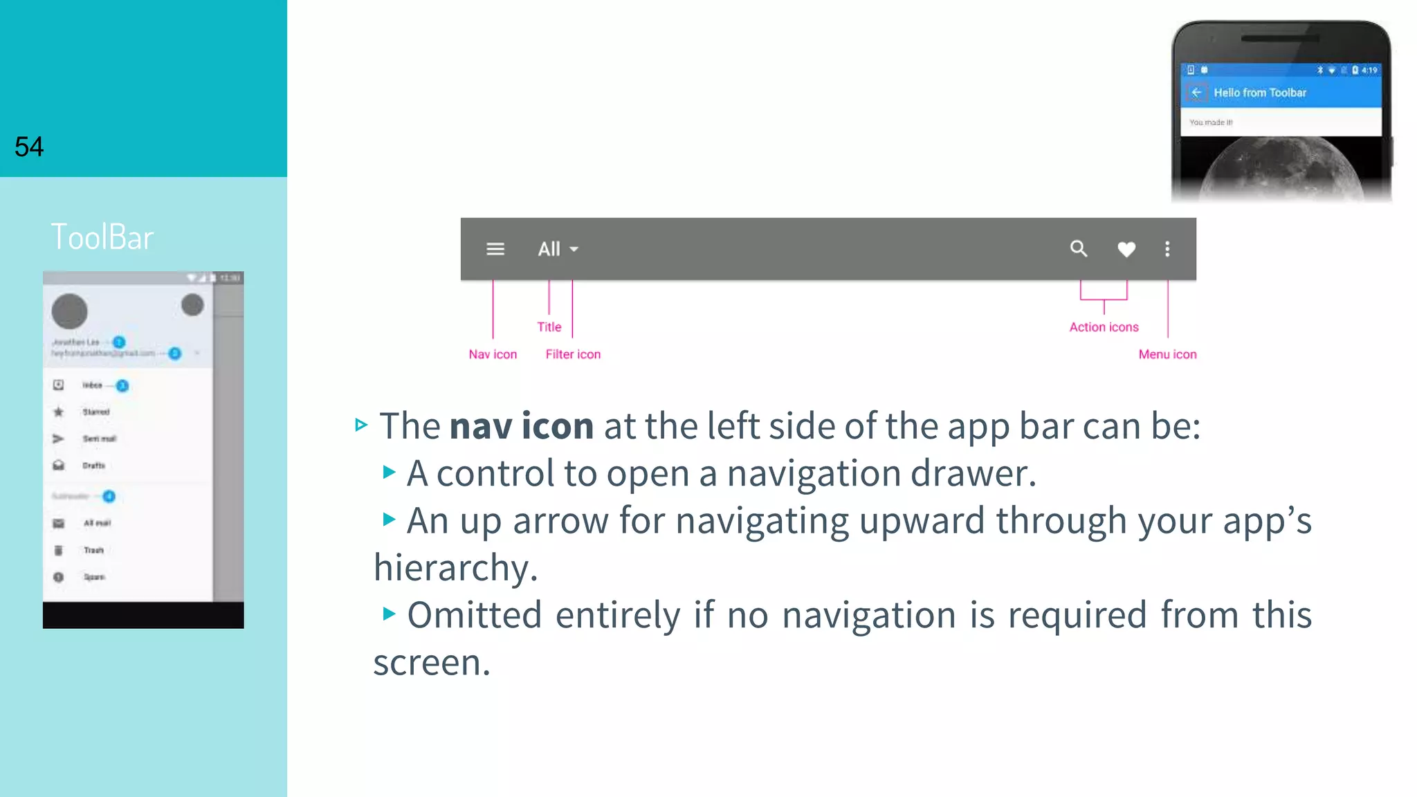 ToolBar
54
▹The nav icon at the left side of the app bar can be:
▸A control to open a navigation drawer.
▸An up arrow for navigating upward through your app’s
hierarchy.
▸Omitted entirely if no navigation is required from this
screen.
 