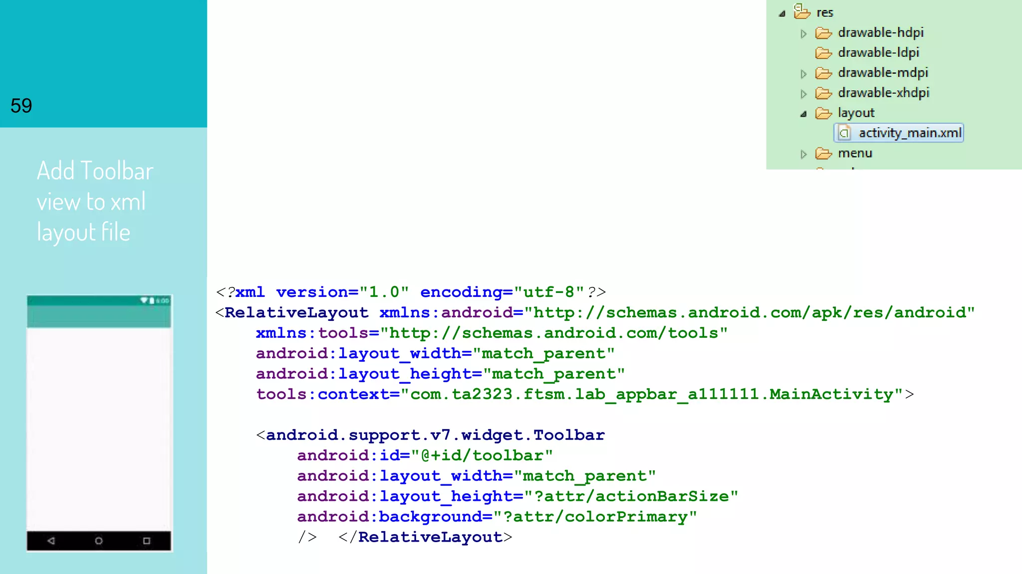 Add Toolbar
view to xml
layout file
59
<?xml version="1.0" encoding="utf-8"?>
<RelativeLayout xmlns:android="http://schemas.android.com/apk/res/android"
xmlns:tools="http://schemas.android.com/tools"
android:layout_width="match_parent"
android:layout_height="match_parent"
tools:context="com.ta2323.ftsm.lab_appbar_a111111.MainActivity">
<android.support.v7.widget.Toolbar
android:id="@+id/toolbar"
android:layout_width="match_parent"
android:layout_height="?attr/actionBarSize"
android:background="?attr/colorPrimary"
/> </RelativeLayout>
 