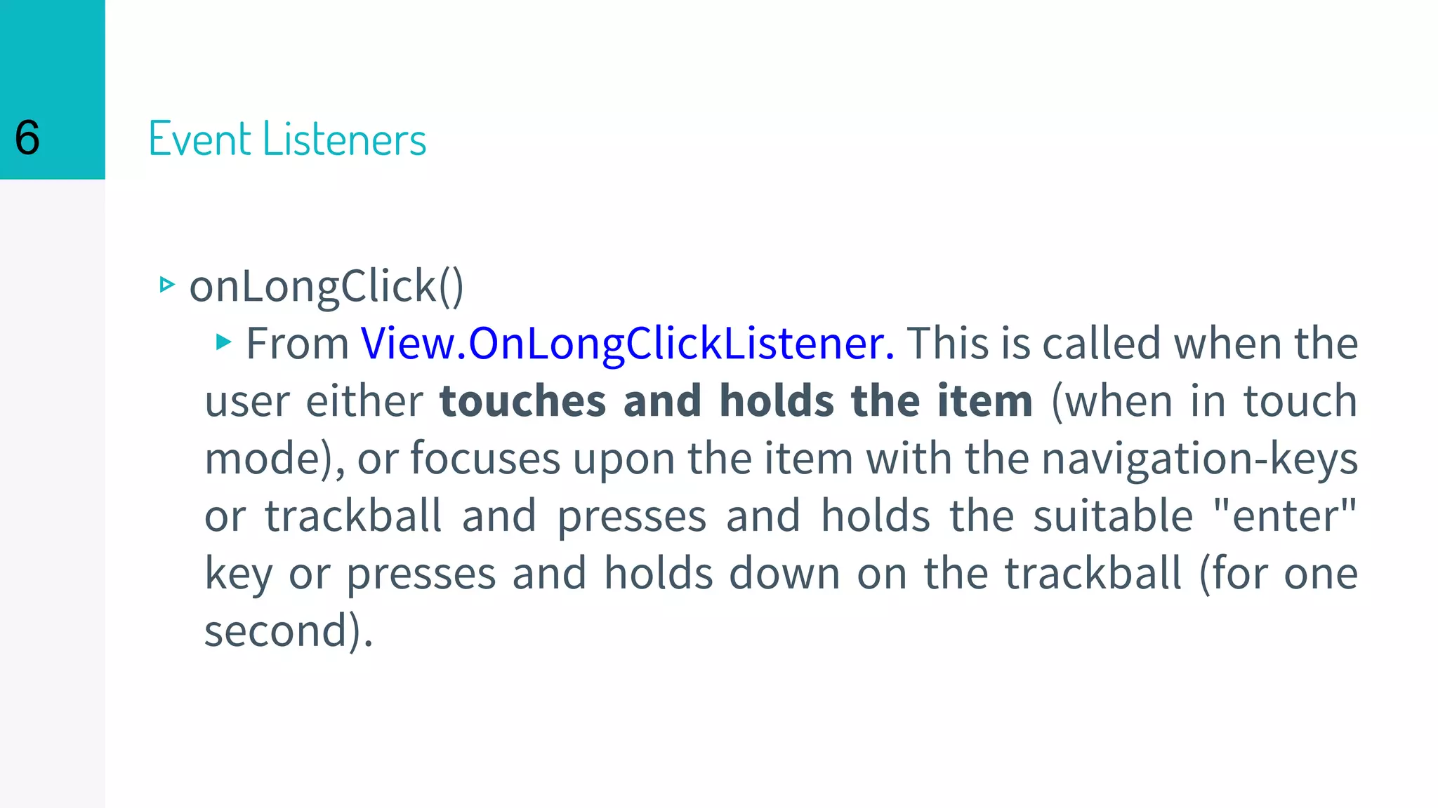 Event Listeners
▹onLongClick()
▸From View.OnLongClickListener. This is called when the
user either touches and holds the item (when in touch
mode), or focuses upon the item with the navigation-keys
or trackball and presses and holds the suitable "enter"
key or presses and holds down on the trackball (for one
second).
6
 