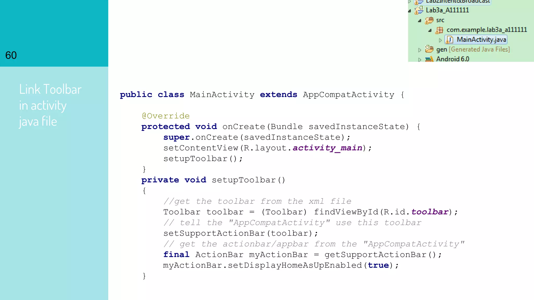 Link Toolbar
in activity
java file
60
public class MainActivity extends AppCompatActivity {
@Override
protected void onCreate(Bundle savedInstanceState) {
super.onCreate(savedInstanceState);
setContentView(R.layout.activity_main);
setupToolbar();
}
private void setupToolbar()
{
//get the toolbar from the xml file
Toolbar toolbar = (Toolbar) findViewById(R.id.toolbar);
// tell the "AppCompatActivity" use this toolbar
setSupportActionBar(toolbar);
// get the actionbar/appbar from the "AppCompatActivity"
final ActionBar myActionBar = getSupportActionBar();
myActionBar.setDisplayHomeAsUpEnabled(true);
}
 