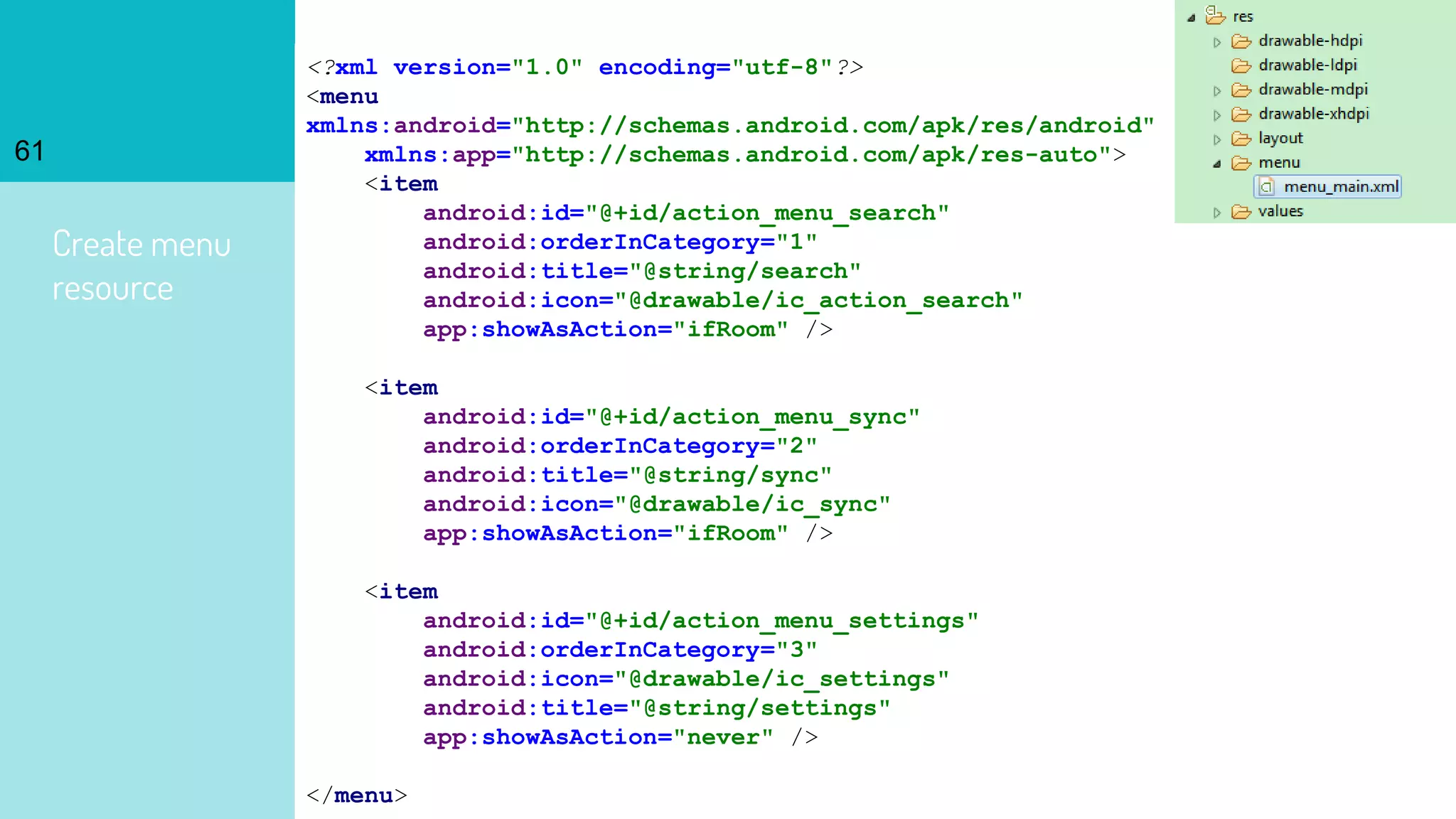 Create menu
resource
61
<?xml version="1.0" encoding="utf-8"?>
<menu
xmlns:android="http://schemas.android.com/apk/res/android"
xmlns:app="http://schemas.android.com/apk/res-auto">
<item
android:id="@+id/action_menu_search"
android:orderInCategory="1"
android:title="@string/search"
android:icon="@drawable/ic_action_search"
app:showAsAction="ifRoom" />
<item
android:id="@+id/action_menu_sync"
android:orderInCategory="2"
android:title="@string/sync"
android:icon="@drawable/ic_sync"
app:showAsAction="ifRoom" />
<item
android:id="@+id/action_menu_settings"
android:orderInCategory="3"
android:icon="@drawable/ic_settings"
android:title="@string/settings"
app:showAsAction="never" />
</menu>
 