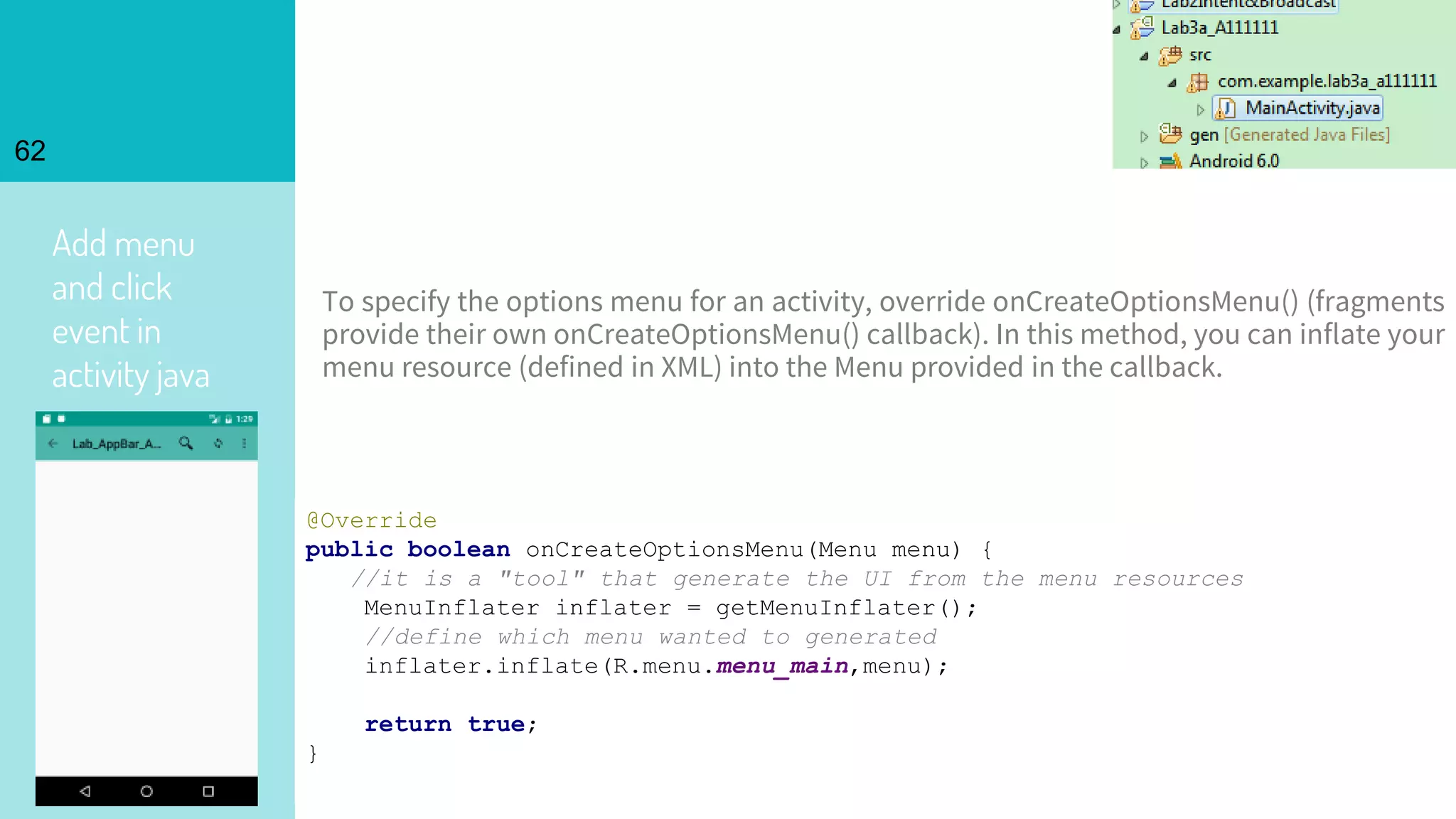 Add menu
and click
event in
activity java
62
@Override
public boolean onCreateOptionsMenu(Menu menu) {
//it is a "tool" that generate the UI from the menu resources
MenuInflater inflater = getMenuInflater();
//define which menu wanted to generated
inflater.inflate(R.menu.menu_main,menu);
return true;
}
To specify the options menu for an activity, override onCreateOptionsMenu() (fragments
provide their own onCreateOptionsMenu() callback). In this method, you can inflate your
menu resource (defined in XML) into the Menu provided in the callback.
 