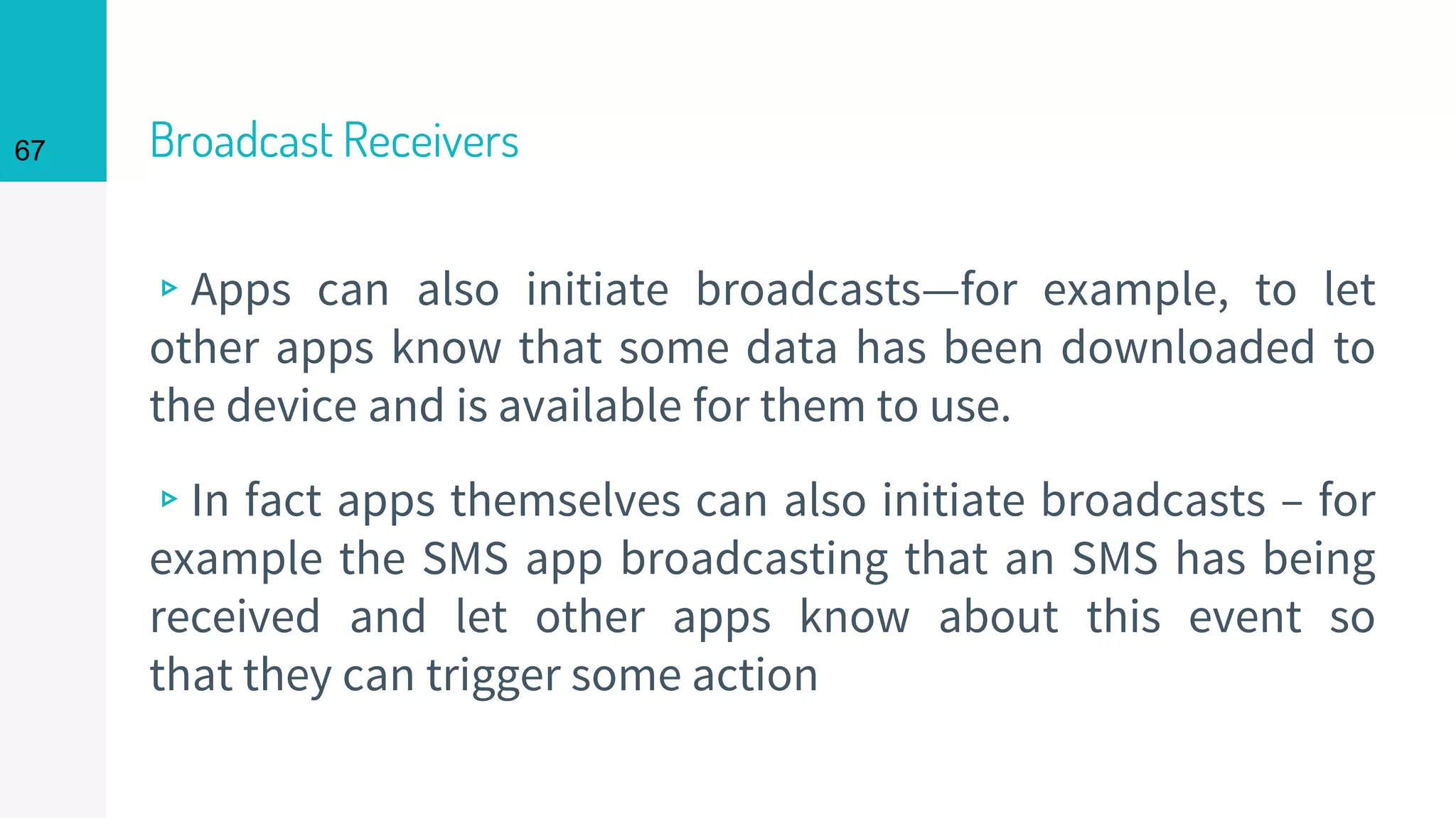Broadcast Receivers
▹Apps can also initiate broadcasts—for example, to let
other apps know that some data has been downloaded to
the device and is available for them to use.
▹In fact apps themselves can also initiate broadcasts – for
example the SMS app broadcasting that an SMS has being
received and let other apps know about this event so
that they can trigger some action
67
 