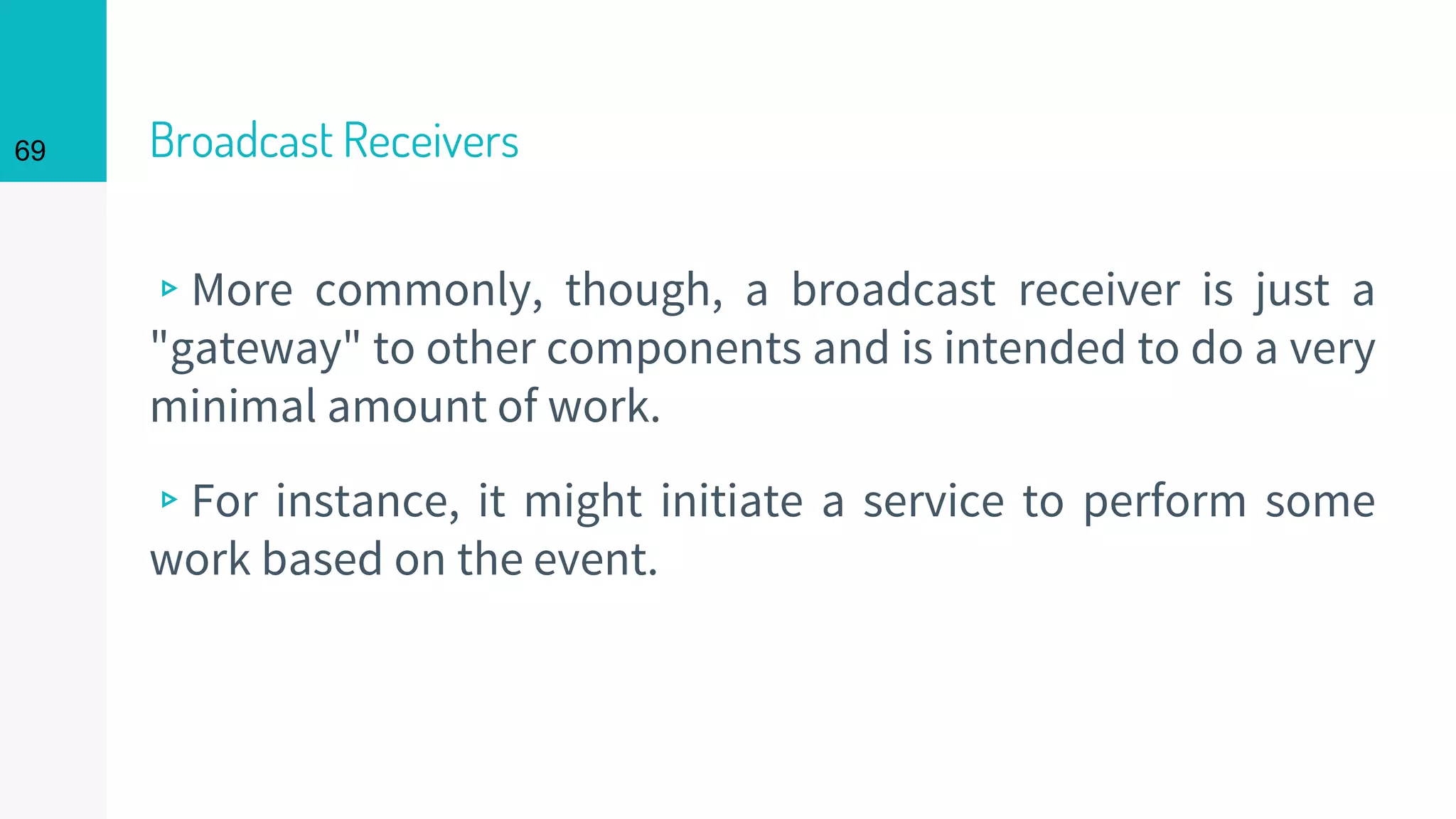 Broadcast Receivers
▹More commonly, though, a broadcast receiver is just a
"gateway" to other components and is intended to do a very
minimal amount of work.
▹For instance, it might initiate a service to perform some
work based on the event.
69
 