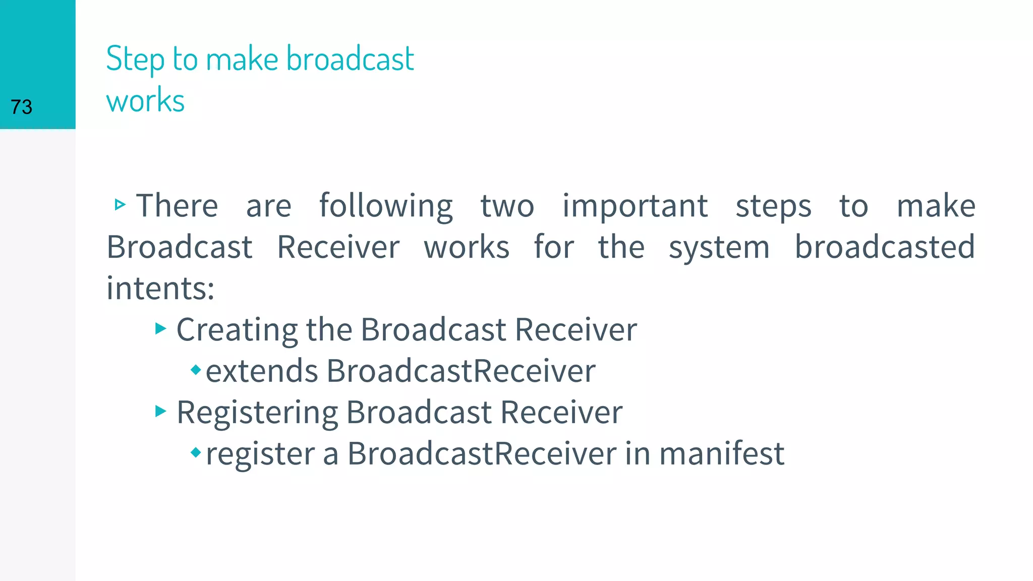 Step to make broadcast
works
▹There are following two important steps to make
Broadcast Receiver works for the system broadcasted
intents:
▸Creating the Broadcast Receiver
⬩extends BroadcastReceiver
▸Registering Broadcast Receiver
⬩register a BroadcastReceiver in manifest
73
 