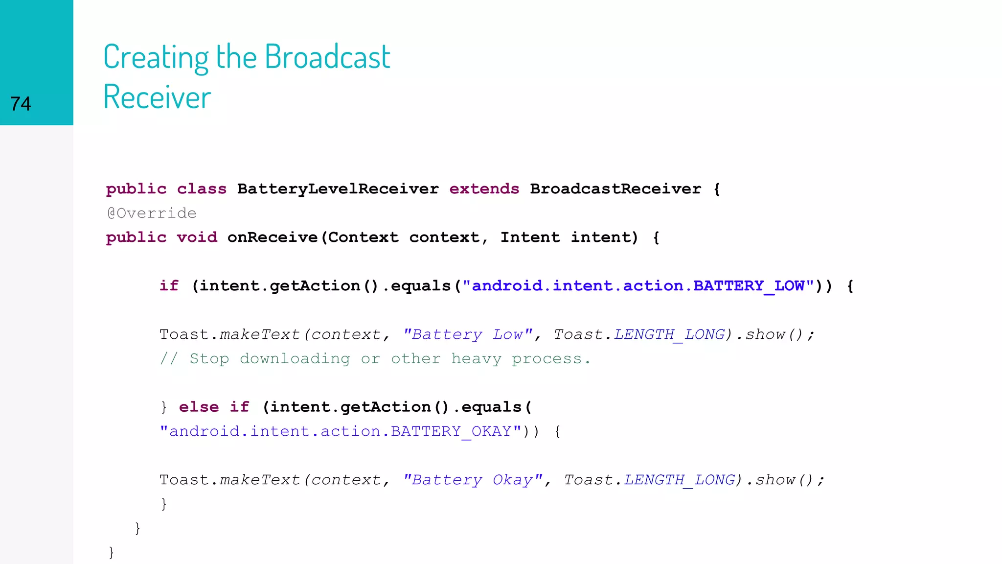Creating the Broadcast
Receiver
public class BatteryLevelReceiver extends BroadcastReceiver {
@Override
public void onReceive(Context context, Intent intent) {
if (intent.getAction().equals("android.intent.action.BATTERY_LOW")) {
Toast.makeText(context, "Battery Low", Toast.LENGTH_LONG).show();
// Stop downloading or other heavy process.
} else if (intent.getAction().equals(
"android.intent.action.BATTERY_OKAY")) {
Toast.makeText(context, "Battery Okay", Toast.LENGTH_LONG).show();
}
}
}
74
 