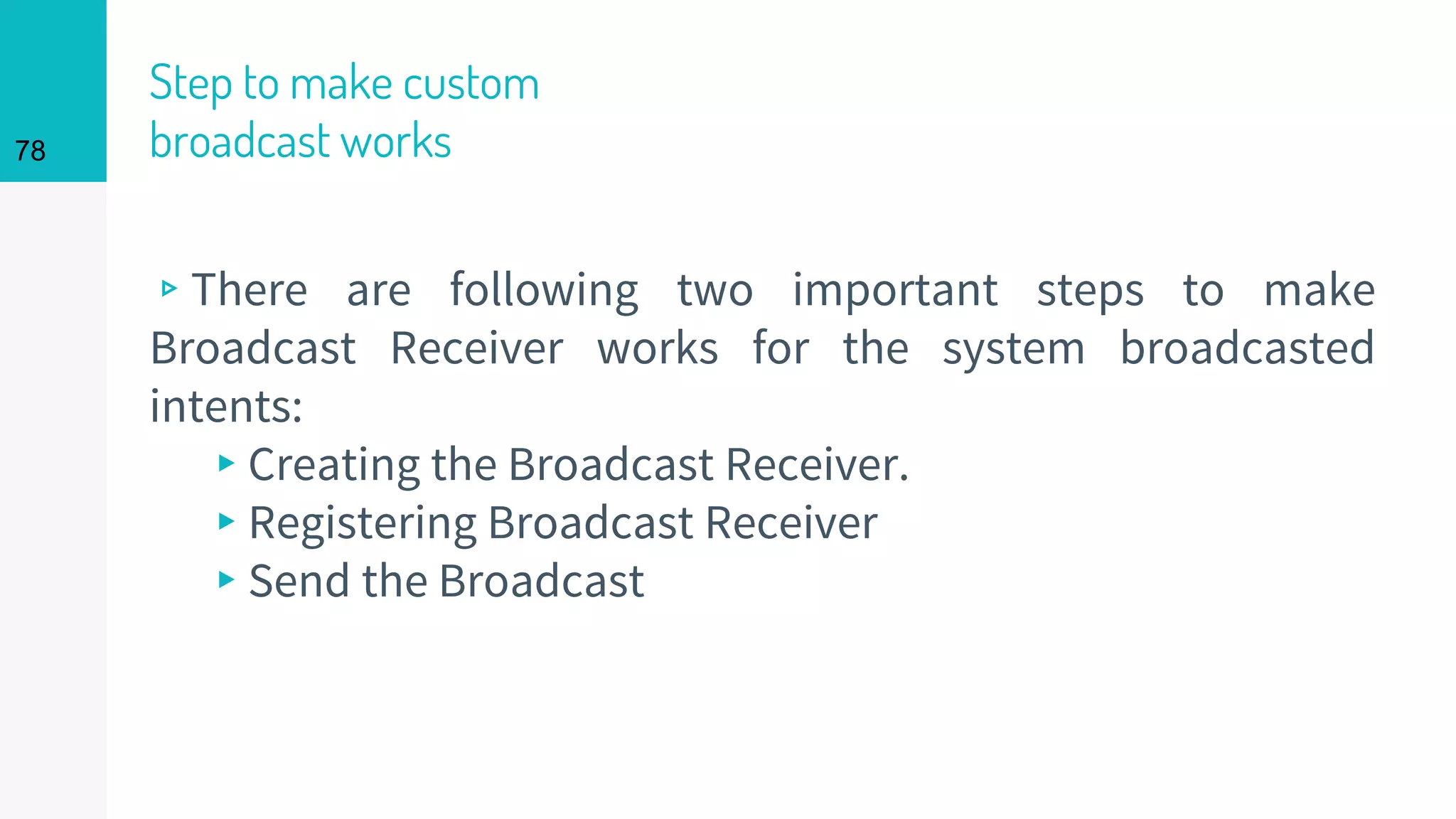 Step to make custom
broadcast works
▹There are following two important steps to make
Broadcast Receiver works for the system broadcasted
intents:
▸Creating the Broadcast Receiver.
▸Registering Broadcast Receiver
▸Send the Broadcast
78
 