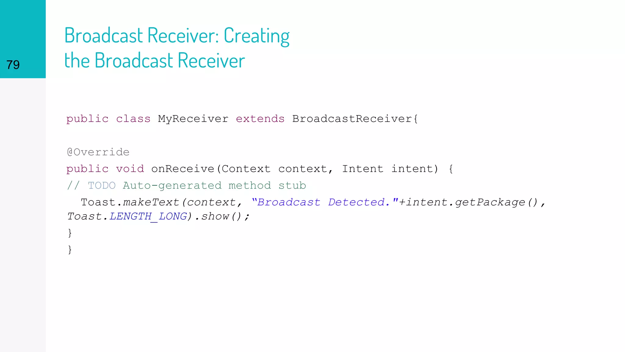 Broadcast Receiver: Creating
the Broadcast Receiver
public class MyReceiver extends BroadcastReceiver{
@Override
public void onReceive(Context context, Intent intent) {
// TODO Auto-generated method stub
Toast.makeText(context, “Broadcast Detected."+intent.getPackage(),
Toast.LENGTH_LONG).show();
}
}
79
 