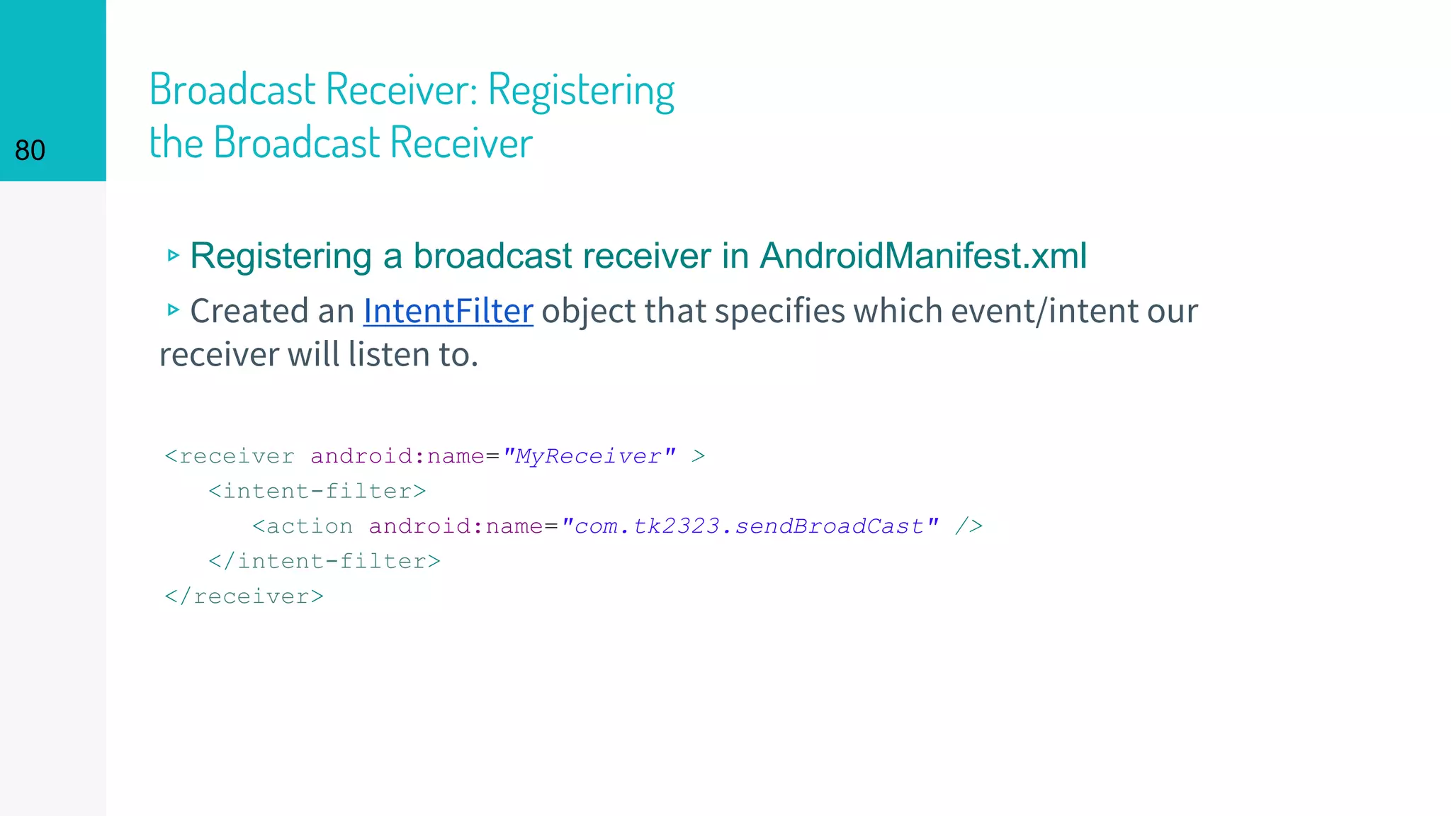 Broadcast Receiver: Registering
the Broadcast Receiver
<receiver android:name="MyReceiver" >
<intent-filter>
<action android:name="com.tk2323.sendBroadCast" />
</intent-filter>
</receiver>
80
▹Registering a broadcast receiver in AndroidManifest.xml
▹Created an IntentFilter object that specifies which event/intent our
receiver will listen to.
 