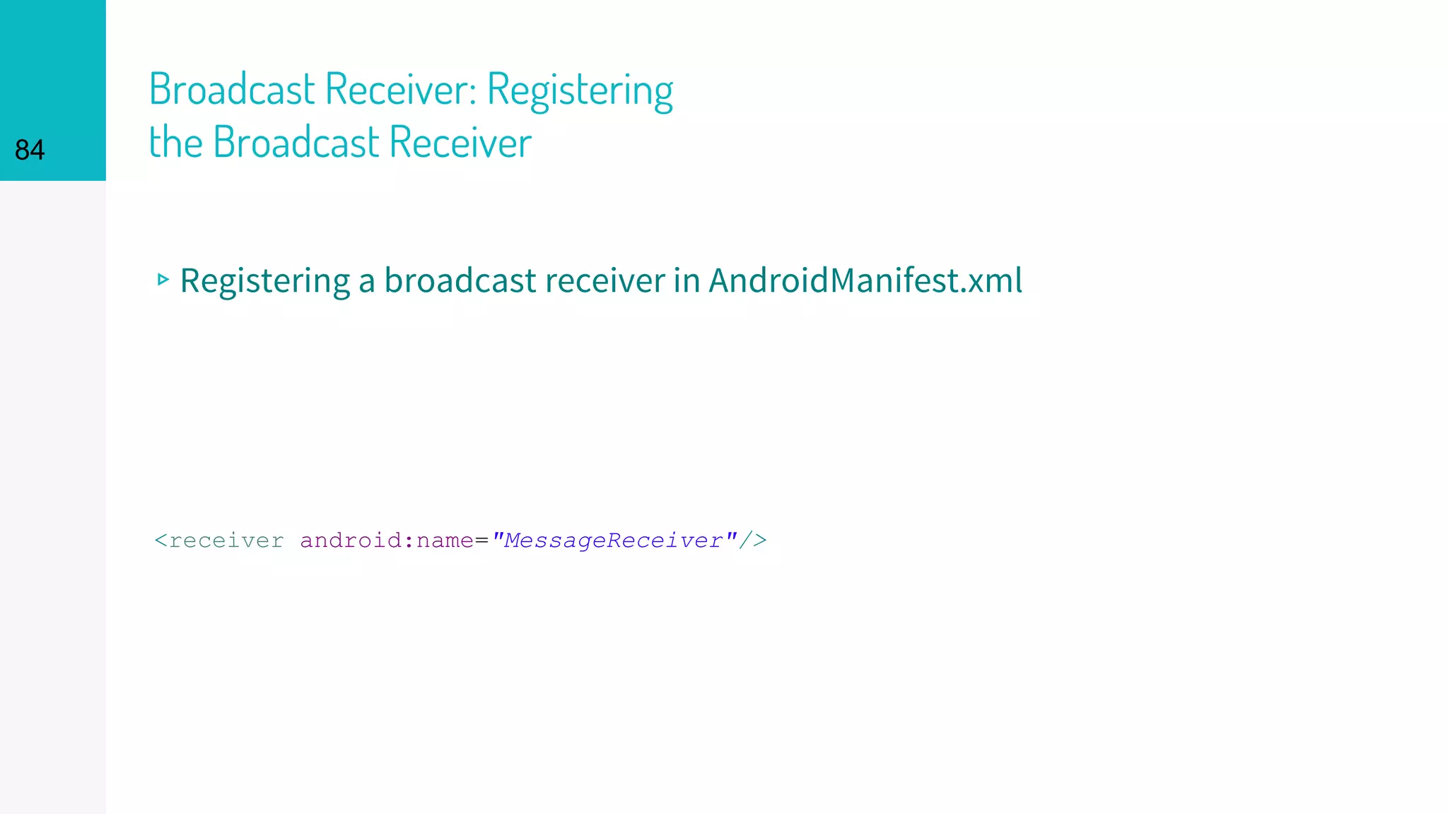 Broadcast Receiver: Registering
the Broadcast Receiver
▹Registering a broadcast receiver in AndroidManifest.xml
<receiver android:name="MessageReceiver"/>
84
 