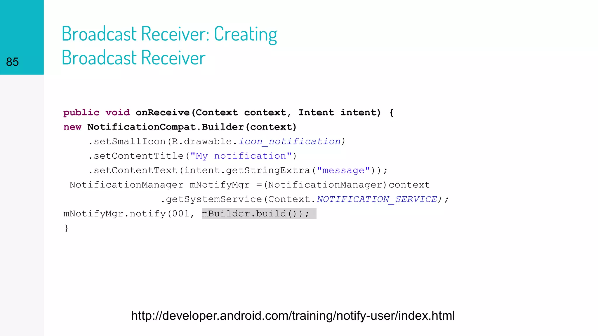 Broadcast Receiver: Creating
Broadcast Receiver
public void onReceive(Context context, Intent intent) {
new NotificationCompat.Builder(context)
.setSmallIcon(R.drawable.icon_notification)
.setContentTitle("My notification")
.setContentText(intent.getStringExtra("message"));
NotificationManager mNotifyMgr =(NotificationManager)context
.getSystemService(Context.NOTIFICATION_SERVICE);
mNotifyMgr.notify(001, mBuilder.build());
}
85
http://developer.android.com/training/notify-user/index.html
 
