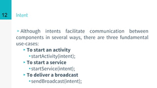 Intent
▹Although intents facilitate communication between
components in several ways, there are three fundamental
use-cases:
▸To start an activity
⬩startActivity(intent);
▸To start a service
⬩startService(intent);
▸To deliver a broadcast
⬩sendBroadcast(intent);
12
 