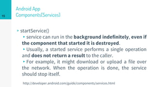 Android App
Components(Services)
▹startService()
▸service can run in the background indefinitely, even if
the component that started it is destroyed.
▸Usually, a started service performs a single operation
and does not return a result to the caller.
▸For example, it might download or upload a file over
the network. When the operation is done, the service
should stop itself.
15
http://developer.android.com/guide/components/services.html
 