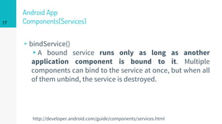 Android App
Components(Services)
▹bindService()
▸A bound service runs only as long as another
application component is bound to it. Multiple
components can bind to the service at once, but when all
of them unbind, the service is destroyed.
17
http://developer.android.com/guide/components/services.html
 