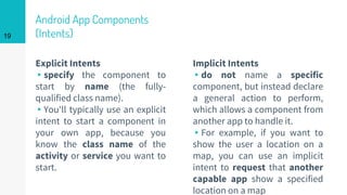 Android App Components
(Intents)
Explicit Intents
▸specify the component to
start by name (the fully-
qualified class name).
▸You'll typically use an explicit
intent to start a component in
your own app, because you
know the class name of the
activity or service you want to
start.
Implicit Intents
▸do not name a specific
component, but instead declare
a general action to perform,
which allows a component from
another app to handle it.
▸For example, if you want to
show the user a location on a
map, you can use an implicit
intent to request that another
capable app show a specified
location on a map
19
 