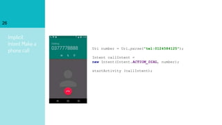 Implicit
Intent Make a
phone call
26
Uri number = Uri.parse("tel:0124584125");
Intent callIntent =
new Intent(Intent.ACTION_DIAL, number);
startActivity (callIntent);
 