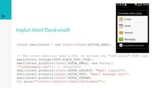 Implicit Intent (Send email)
Intent emailIntent = new Intent(Intent.ACTION_SEND);
// The intent does not have a URI, so declare the "text/plain" MIME type
emailIntent.setType(HTTP.PLAIN_TEXT_TYPE);
emailIntent.putExtra(Intent.EXTRA_EMAIL, new String[]
{"jon@example.com"}); // recipients
emailIntent.putExtra(Intent.EXTRA_SUBJECT, "Email subject");
emailIntent.putExtra(Intent.EXTRA_TEXT, "Email message text");
emailIntent.putExtra(Intent.EXTRA_STREAM,
Uri.parse("content://path/to/email/attachment"));
29
 