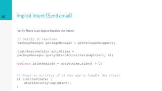 Implicit Intent (Send email)
Verify There is an App to Receive the Intent
// Verify it resolves
PackageManager packageManager = getPackageManager();
List<ResolveInfo> activities =
packageManager.queryIntentActivities(mapIntent, 0);
boolean isIntentSafe = activities.size() > 0;
// Start an activity if it has app to handle the intent
if (isIntentSafe) {
startActivity(mapIntent);
}
30
 