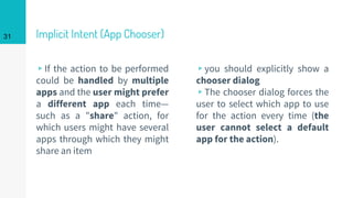 Implicit Intent (App Chooser)
▹If the action to be performed
could be handled by multiple
apps and the user might prefer
a different app each time—
such as a "share" action, for
which users might have several
apps through which they might
share an item
▹you should explicitly show a
chooser dialog
▹The chooser dialog forces the
user to select which app to use
for the action every time (the
user cannot select a default
app for the action).
31
 