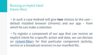 Receiving an Implicit Intent
(Intent-filter)
▹In such a case Android will give two choices to the user –
default installed browser (chrome) and our app – from
which he can make a selection
▹To register a component of our app that can receive an
implicit intent for a specific action and data, we can declare
an <intent-filter> for that particular component (activity,
service or a broadcast receiver) in our manifest file.
35
 