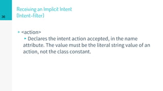 Receiving an Implicit Intent
(Intent-filter)
▹<action>
▸Declares the intent action accepted, in the name
attribute. The value must be the literal string value of an
action, not the class constant.
36
 