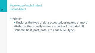 Receiving an Implicit Intent
(Intent-filter)
▹<data>
▸Declares the type of data accepted, using one or more
attributes that specify various aspects of the data URI
(scheme, host, port, path, etc.) and MIME type.
37
 
