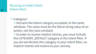 Receiving an Implicit Intent
(Intent-filter)
▹<category>
▸Declares the intent category accepted, in the name
attribute. The value must be the literal string value of an
action, not the class constant.
▸In order to receive implicit intents, you must include
the CATEGORY_DEFAULT category in the intent filter. If
you do not declare this category in your intent filter, no
implicit intents will resolve to your activity.
38
 